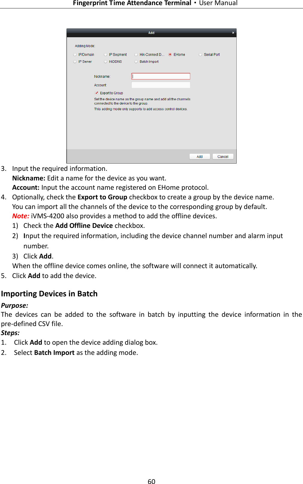   Fingerprint Time Attendance Terminal·User Manual 60   3. Input the required information. Nickname: Edit a name for the device as you want. Account: Input the account name registered on EHome protocol.   4. Optionally, check the Export to Group checkbox to create a group by the device name.   You can import all the channels of the device to the corresponding group by default. Note: iVMS-4200 also provides a method to add the offline devices.   1) Check the Add Offline Device checkbox. 2) Input the required information, including the device channel number and alarm input number. 3) Click Add.   When the offline device comes online, the software will connect it automatically. 5. Click Add to add the device. Importing Devices in Batch Purpose: The  devices  can  be  added  to  the  software  in  batch  by  inputting  the  device  information  in  the pre-defined CSV file. Steps: 1. Click Add to open the device adding dialog box. 2. Select Batch Import as the adding mode. 