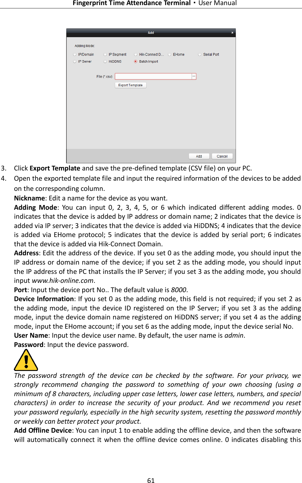   Fingerprint Time Attendance Terminal·User Manual 61   3. Click Export Template and save the pre-defined template (CSV file) on your PC. 4. Open the exported template file and input the required information of the devices to be added on the corresponding column. Nickname: Edit a name for the device as you want. Adding  Mode:  You  can  input  0,  2,  3,  4,  5,  or  6  which  indicated  different  adding  modes.  0 indicates that the device is added by IP address or domain name; 2 indicates that the device is added via IP server; 3 indicates that the device is added via HiDDNS; 4 indicates that the device is  added  via EHome  protocol; 5  indicates that the  device is added by  serial port;  6 indicates that the device is added via Hik-Connect Domain. Address: Edit the address of the device. If you set 0 as the adding mode, you should input the IP address or domain name of the device; if you set 2 as the adding mode, you should input the IP address of the PC that installs the IP Server; if you set 3 as the adding mode, you should input www.hik-online.com. Port: Input the device port No.. The default value is 8000. Device Information: If you set 0 as the adding mode, this field is not required; if you set 2 as the adding mode,  input the device ID registered on the IP  Server; if you set 3 as the adding mode, input the device domain name registered on HiDDNS server; if you set 4 as the adding mode, input the EHome account; if you set 6 as the adding mode, input the device serial No. User Name: Input the device user name. By default, the user name is admin. Password: Input the device password.  The  password  strength  of  the  device  can  be  checked  by  the  software.  For  your  privacy,  we strongly  recommend  changing  the  password  to  something  of  your  own  choosing  (using  a minimum of 8 characters, including upper case letters, lower case letters, numbers, and special characters)  in  order  to  increase  the  security  of  your  product.  And  we  recommend  you  reset your password regularly, especially in the high security system, resetting the password monthly or weekly can better protect your product. Add Offline Device: You can input 1 to enable adding the offline device, and then the software will automatically connect it  when the  offline device comes online. 0  indicates disabling this 