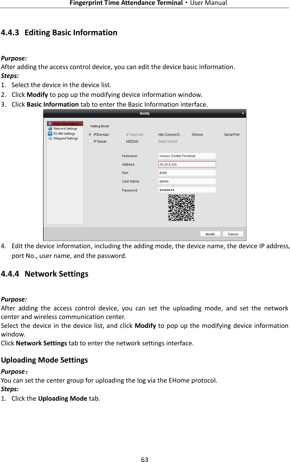   Fingerprint Time Attendance Terminal·User Manual 63  4.4.3 Editing Basic Information Purpose: After adding the access control device, you can edit the device basic information. Steps: 1. Select the device in the device list. 2. Click Modify to pop up the modifying device information window. 3. Click Basic Information tab to enter the Basic Information interface.    4. Edit the device information, including the adding mode, the device name, the device IP address, port No., user name, and the password. 4.4.4 Network Settings Purpose: After  adding  the  access  control  device,  you  can  set  the  uploading  mode,  and  set  the  network center and wireless communication center. Select the device in the device list, and click Modify to pop up the modifying device information window. Click Network Settings tab to enter the network settings interface. Uploading Mode Settings Purpose： You can set the center group for uploading the log via the EHome protocol. Steps: 1. Click the Uploading Mode tab.     