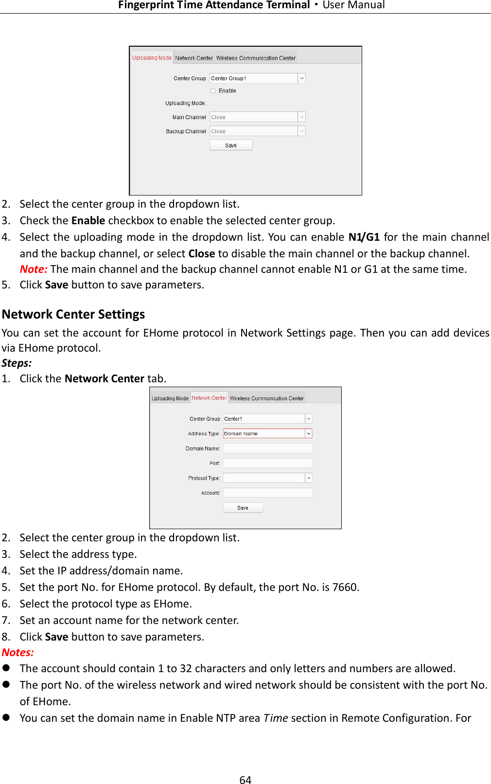   Fingerprint Time Attendance Terminal·User Manual 64   2. Select the center group in the dropdown list.   3. Check the Enable checkbox to enable the selected center group.   4. Select the uploading mode in the dropdown list. You can enable N1/G1 for the main channel and the backup channel, or select Close to disable the main channel or the backup channel.     Note: The main channel and the backup channel cannot enable N1 or G1 at the same time.   5. Click Save button to save parameters.   Network Center Settings You can set the account for EHome protocol in Network Settings page. Then you can add devices via EHome protocol. Steps: 1. Click the Network Center tab.    2. Select the center group in the dropdown list.   3. Select the address type. 4. Set the IP address/domain name. 5. Set the port No. for EHome protocol. By default, the port No. is 7660. 6. Select the protocol type as EHome.   7. Set an account name for the network center.   8. Click Save button to save parameters.   Notes:    The account should contain 1 to 32 characters and only letters and numbers are allowed.  The port No. of the wireless network and wired network should be consistent with the port No. of EHome.    You can set the domain name in Enable NTP area Time section in Remote Configuration. For 