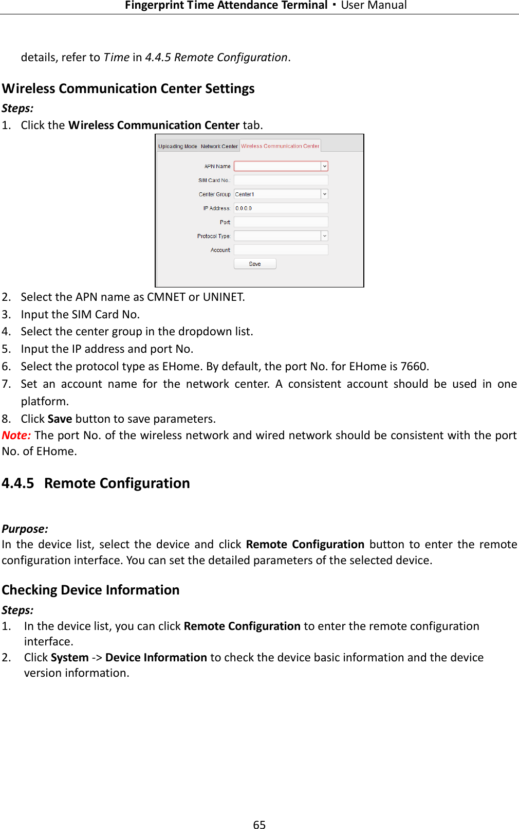   Fingerprint Time Attendance Terminal·User Manual 65  details, refer to Time in 4.4.5 Remote Configuration. Wireless Communication Center Settings Steps: 1. Click the Wireless Communication Center tab.      2. Select the APN name as CMNET or UNINET. 3. Input the SIM Card No. 4. Select the center group in the dropdown list.   5. Input the IP address and port No. 6. Select the protocol type as EHome. By default, the port No. for EHome is 7660.   7. Set  an  account  name  for  the  network  center.  A  consistent  account  should  be  used  in  one platform.   8. Click Save button to save parameters.   Note: The port No. of the wireless network and wired network should be consistent with the port No. of EHome.   4.4.5 Remote Configuration Purpose: In  the  device  list,  select  the  device  and  click  Remote  Configuration  button  to  enter  the  remote configuration interface. You can set the detailed parameters of the selected device. Checking Device Information Steps: 1. In the device list, you can click Remote Configuration to enter the remote configuration interface. 2. Click System -&gt; Device Information to check the device basic information and the device version information. 