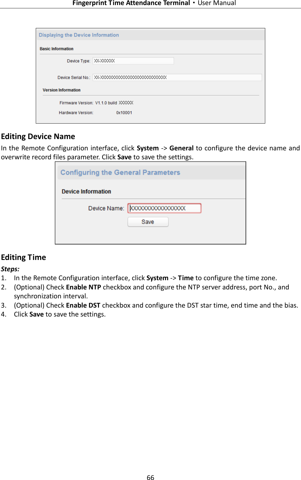   Fingerprint Time Attendance Terminal·User Manual 66   Editing Device Name In the Remote Configuration interface, click System -&gt; General to configure the device name and overwrite record files parameter. Click Save to save the settings.  Editing Time Steps: 1. In the Remote Configuration interface, click System -&gt; Time to configure the time zone. 2. (Optional) Check Enable NTP checkbox and configure the NTP server address, port No., and synchronization interval. 3. (Optional) Check Enable DST checkbox and configure the DST star time, end time and the bias. 4. Click Save to save the settings. 