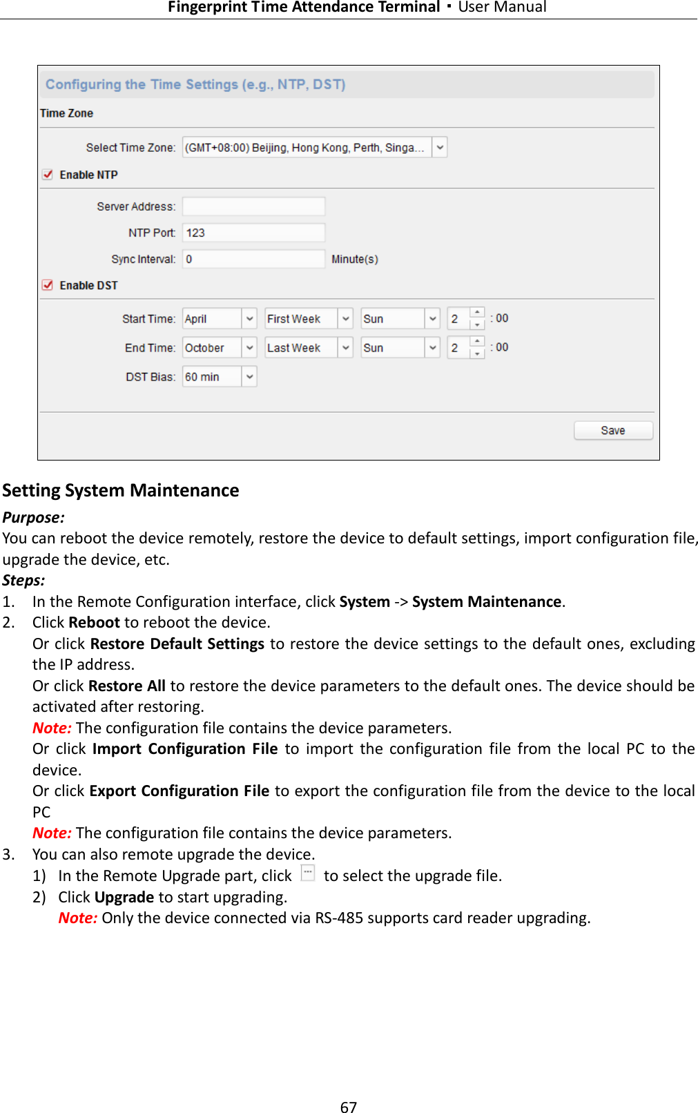   Fingerprint Time Attendance Terminal·User Manual 67   Setting System Maintenance Purpose: You can reboot the device remotely, restore the device to default settings, import configuration file, upgrade the device, etc. Steps: 1. In the Remote Configuration interface, click System -&gt; System Maintenance. 2. Click Reboot to reboot the device. Or click Restore Default Settings to restore the device settings to the default ones, excluding the IP address. Or click Restore All to restore the device parameters to the default ones. The device should be activated after restoring. Note: The configuration file contains the device parameters. Or  click  Import  Configuration  File  to  import  the  configuration  file  from  the  local  PC  to  the device. Or click Export Configuration File to export the configuration file from the device to the local PC Note: The configuration file contains the device parameters. 3. You can also remote upgrade the device. 1) In the Remote Upgrade part, click    to select the upgrade file.   2) Click Upgrade to start upgrading. Note: Only the device connected via RS-485 supports card reader upgrading.   