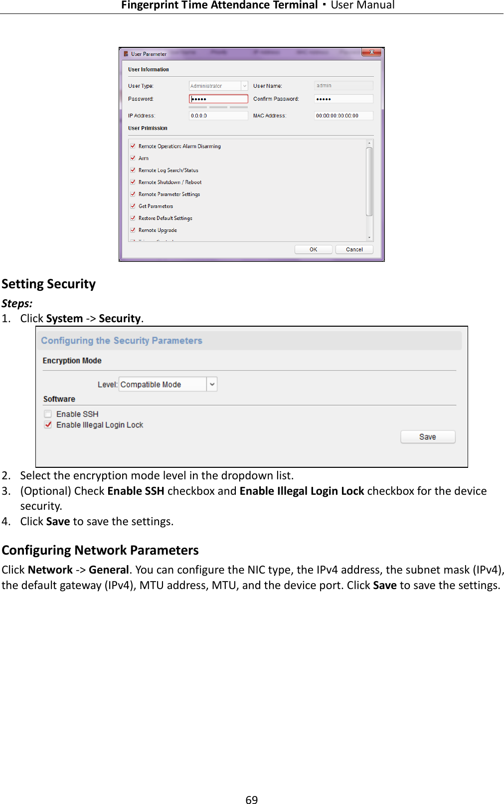   Fingerprint Time Attendance Terminal·User Manual 69   Setting Security Steps: 1. Click System -&gt; Security.  2. Select the encryption mode level in the dropdown list. 3. (Optional) Check Enable SSH checkbox and Enable Illegal Login Lock checkbox for the device security. 4. Click Save to save the settings. Configuring Network Parameters Click Network -&gt; General. You can configure the NIC type, the IPv4 address, the subnet mask (IPv4), the default gateway (IPv4), MTU address, MTU, and the device port. Click Save to save the settings. 