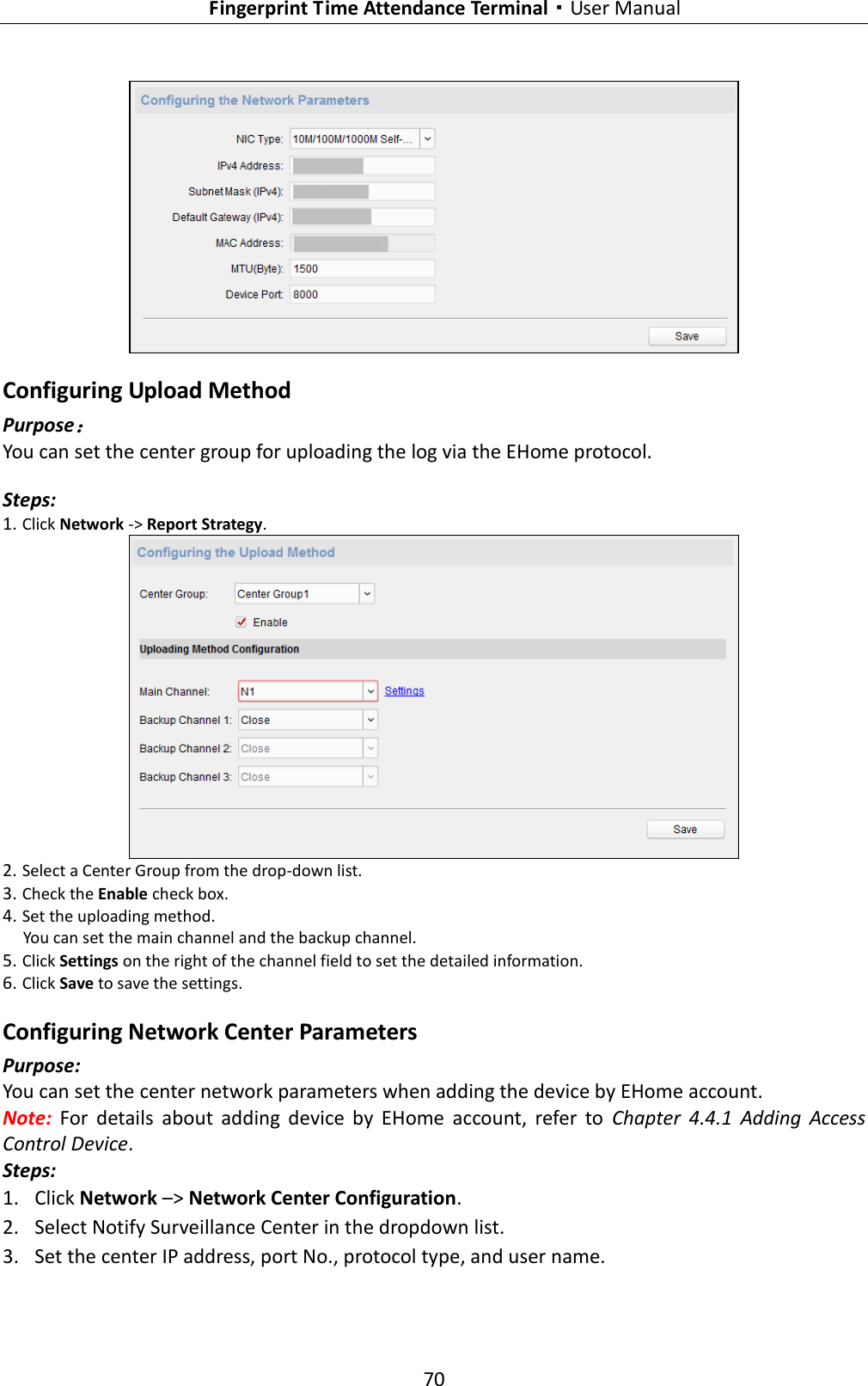   Fingerprint Time Attendance Terminal·User Manual 70   Configuring Upload Method Purpose： You can set the center group for uploading the log via the EHome protocol. Steps: 1. Click Network -&gt; Report Strategy.  2. Select a Center Group from the drop-down list. 3. Check the Enable check box. 4. Set the uploading method.   You can set the main channel and the backup channel. 5. Click Settings on the right of the channel field to set the detailed information. 6. Click Save to save the settings. Configuring Network Center Parameters Purpose: You can set the center network parameters when adding the device by EHome account. Note:  For  details  about  adding  device  by  EHome  account,  refer  to  Chapter  4.4.1  Adding  Access Control Device. Steps: 1. Click Network –&gt; Network Center Configuration. 2. Select Notify Surveillance Center in the dropdown list. 3. Set the center IP address, port No., protocol type, and user name. 