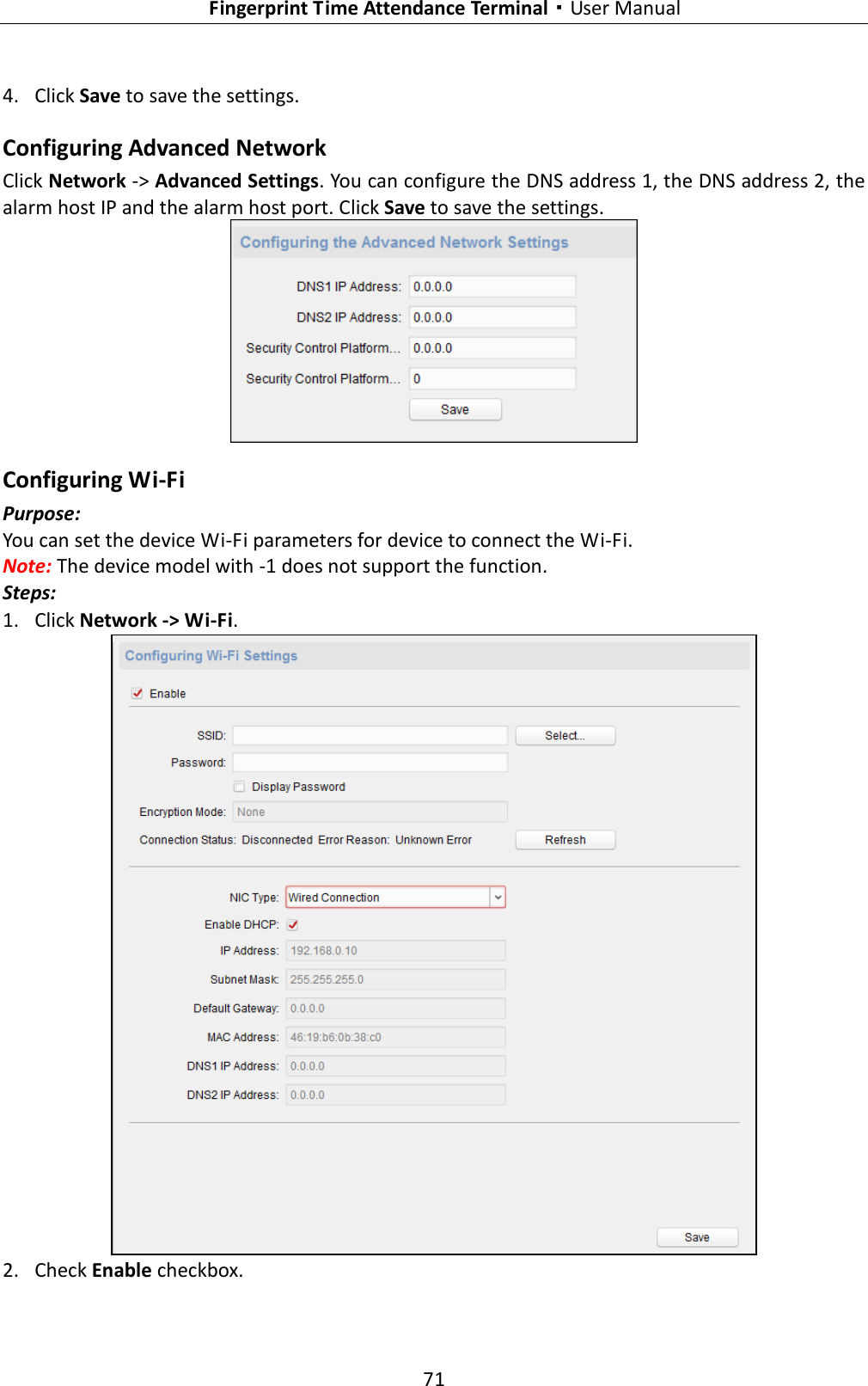   Fingerprint Time Attendance Terminal·User Manual 71  4. Click Save to save the settings. Configuring Advanced Network Click Network -&gt; Advanced Settings. You can configure the DNS address 1, the DNS address 2, the alarm host IP and the alarm host port. Click Save to save the settings.  Configuring Wi-Fi Purpose: You can set the device Wi-Fi parameters for device to connect the Wi-Fi. Note: The device model with -1 does not support the function. Steps: 1. Click Network -&gt; Wi-Fi.  2. Check Enable checkbox. 