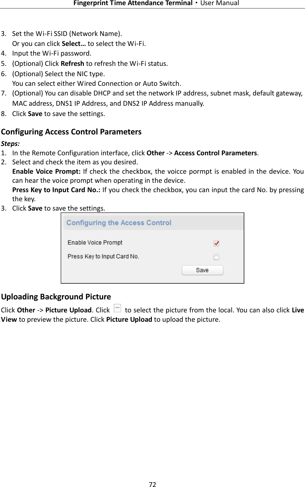   Fingerprint Time Attendance Terminal·User Manual 72  3. Set the Wi-Fi SSID (Network Name). Or you can click Select… to select the Wi-Fi. 4. Input the Wi-Fi password. 5. (Optional) Click Refresh to refresh the Wi-Fi status. 6. (Optional) Select the NIC type. You can select either Wired Connection or Auto Switch. 7. (Optional) You can disable DHCP and set the network IP address, subnet mask, default gateway, MAC address, DNS1 IP Address, and DNS2 IP Address manually. 8. Click Save to save the settings. Configuring Access Control Parameters Steps: 1. In the Remote Configuration interface, click Other -&gt; Access Control Parameters.   2. Select and check the item as you desired. Enable Voice Prompt: If check the checkbox, the voicce pormpt is enabled in the device. You can hear the voice prompt when operating in the device. Press Key to Input Card No.: If you check the checkbox, you can input the card No. by pressing the key. 3. Click Save to save the settings.  Uploading Background Picture Click Other -&gt; Picture Upload. Click    to select the picture from the local. You can also click Live View to preview the picture. Click Picture Upload to upload the picture. 