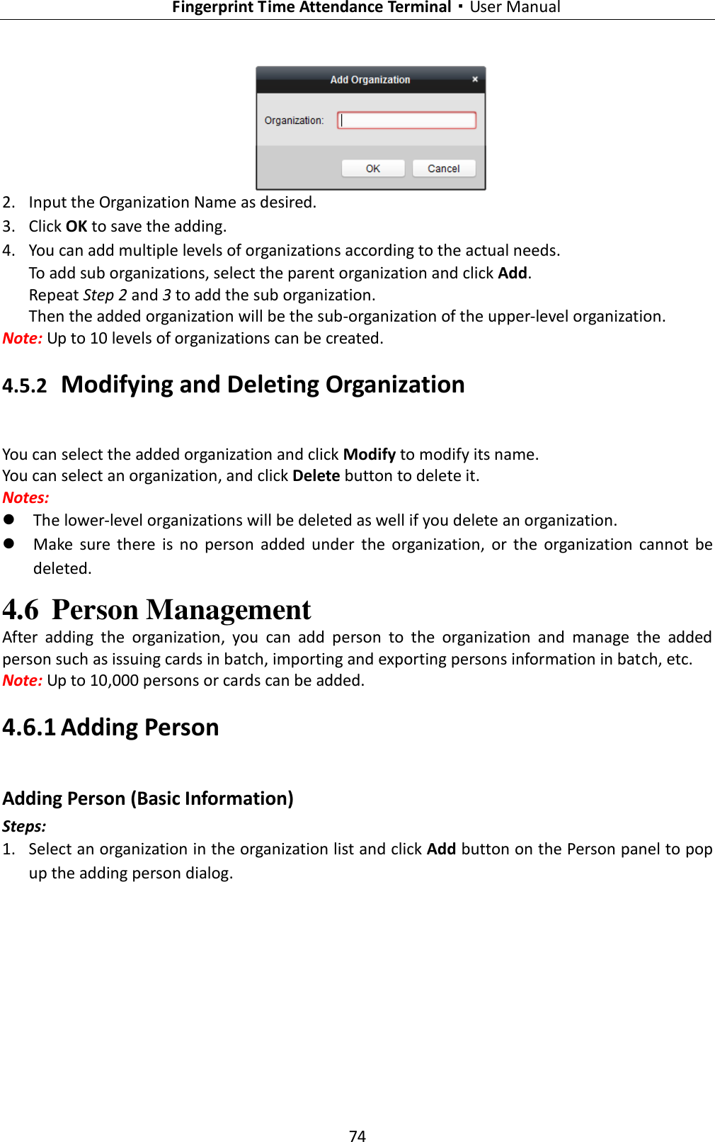   Fingerprint Time Attendance Terminal·User Manual 74   2. Input the Organization Name as desired. 3. Click OK to save the adding. 4. You can add multiple levels of organizations according to the actual needs. To add sub organizations, select the parent organization and click Add.   Repeat Step 2 and 3 to add the sub organization. Then the added organization will be the sub-organization of the upper-level organization. Note: Up to 10 levels of organizations can be created. 4.5.2 Modifying and Deleting Organization You can select the added organization and click Modify to modify its name. You can select an organization, and click Delete button to delete it. Notes:  The lower-level organizations will be deleted as well if you delete an organization.  Make  sure  there  is  no  person  added  under  the  organization,  or  the  organization  cannot  be deleted. 4.6 Person Management After  adding  the  organization,  you  can  add  person  to  the  organization  and  manage  the  added person such as issuing cards in batch, importing and exporting persons information in batch, etc. Note: Up to 10,000 persons or cards can be added.   4.6.1 Adding Person Adding Person (Basic Information)   Steps: 1. Select an organization in the organization list and click Add button on the Person panel to pop up the adding person dialog. 