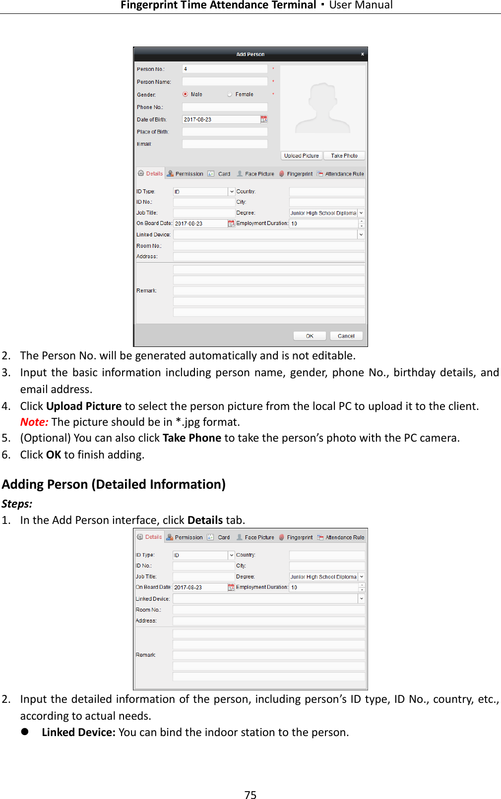   Fingerprint Time Attendance Terminal·User Manual 75   2. The Person No. will be generated automatically and is not editable. 3. Input  the  basic  information  including  person  name,  gender,  phone  No.,  birthday details, and email address.   4. Click Upload Picture to select the person picture from the local PC to upload it to the client. Note: The picture should be in *.jpg format. 5. (Optional) You can also click Take Phone to take the person’s photo with the PC camera. 6. Click OK to finish adding. Adding Person (Detailed Information) Steps: 1. In the Add Person interface, click Details tab.  2. Input the detailed information of the person, including person’s ID type, ID No., country, etc., according to actual needs.  Linked Device: You can bind the indoor station to the person.   