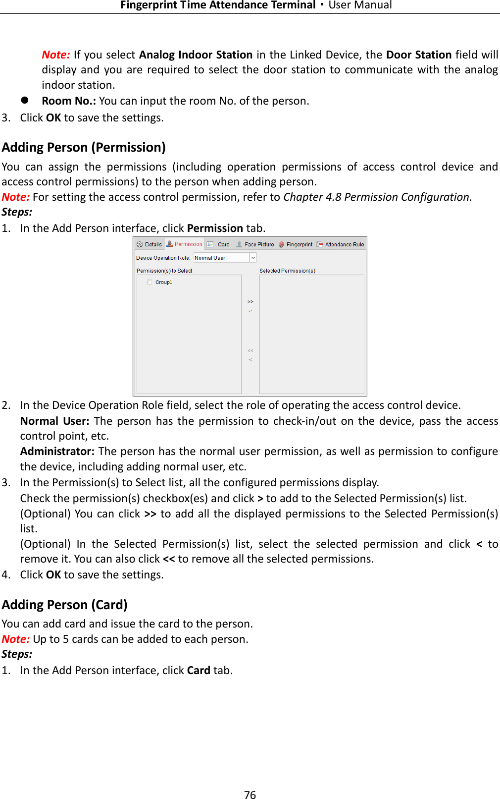   Fingerprint Time Attendance Terminal·User Manual 76  Note: If you select Analog Indoor Station in the Linked Device, the Door Station field will display and  you  are required to  select  the  door  station to communicate with the analog indoor station.  Room No.: You can input the room No. of the person. 3. Click OK to save the settings. Adding Person (Permission) You  can  assign  the  permissions  (including  operation  permissions  of  access  control  device  and access control permissions) to the person when adding person. Note: For setting the access control permission, refer to Chapter 4.8 Permission Configuration. Steps: 1. In the Add Person interface, click Permission tab.  2. In the Device Operation Role field, select the role of operating the access control device. Normal  User:  The  person  has  the  permission  to  check-in/out  on  the  device,  pass  the  access control point, etc. Administrator: The person has the normal user permission, as well as permission to configure the device, including adding normal user, etc.     3. In the Permission(s) to Select list, all the configured permissions display.   Check the permission(s) checkbox(es) and click &gt; to add to the Selected Permission(s) list. (Optional) You  can click &gt;&gt; to add all the displayed permissions to the Selected Permission(s) list. (Optional)  In  the  Selected  Permission(s)  list,  select  the  selected  permission  and  click  &lt;  to remove it. You can also click &lt;&lt; to remove all the selected permissions. 4. Click OK to save the settings. Adding Person (Card) You can add card and issue the card to the person. Note: Up to 5 cards can be added to each person. Steps: 1. In the Add Person interface, click Card tab. 