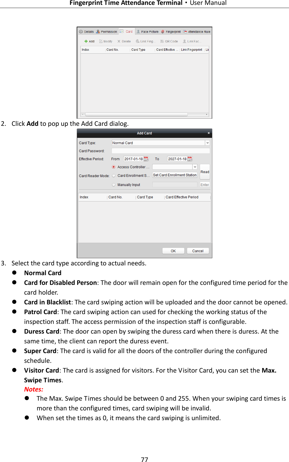   Fingerprint Time Attendance Terminal·User Manual 77   2. Click Add to pop up the Add Card dialog.  3. Select the card type according to actual needs.  Normal Card  Card for Disabled Person: The door will remain open for the configured time period for the card holder.  Card in Blacklist: The card swiping action will be uploaded and the door cannot be opened.  Patrol Card: The card swiping action can used for checking the working status of the inspection staff. The access permission of the inspection staff is configurable.  Duress Card: The door can open by swiping the duress card when there is duress. At the same time, the client can report the duress event.  Super Card: The card is valid for all the doors of the controller during the configured schedule.  Visitor Card: The card is assigned for visitors. For the Visitor Card, you can set the Max. Swipe Times. Notes:  The Max. Swipe Times should be between 0 and 255. When your swiping card times is more than the configured times, card swiping will be invalid.  When set the times as 0, it means the card swiping is unlimited. 