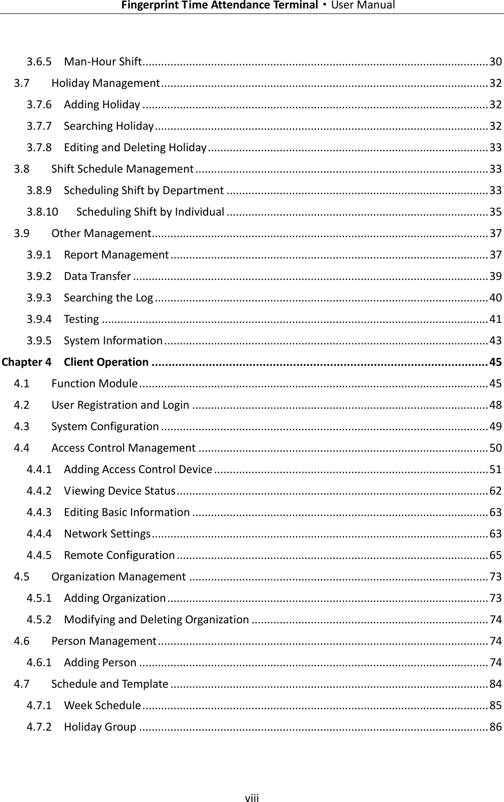    Fingerprint Time Attendance Terminal·User Manual  viii  3.6.5 Man-Hour Shift ............................................................................................................... 30 3.7 Holiday Management ......................................................................................................... 32 3.7.6 Adding Holiday ............................................................................................................... 32 3.7.7 Searching Holiday ........................................................................................................... 32 3.7.8 Editing and Deleting Holiday .......................................................................................... 33 3.8 Shift Schedule Management .............................................................................................. 33 3.8.9 Scheduling Shift by Department .................................................................................... 33 3.8.10 Scheduling Shift by Individual .................................................................................... 35 3.9 Other Management............................................................................................................ 37 3.9.1 Report Management ...................................................................................................... 37 3.9.2 Data Transfer .................................................................................................................. 39 3.9.3 Searching the Log ........................................................................................................... 40 3.9.4 Testing ............................................................................................................................ 41 3.9.5 System Information ........................................................................................................ 43 Chapter 4 Client Operation .................................................................................................... 45 4.1 Function Module ................................................................................................................ 45 4.2 User Registration and Login ............................................................................................... 48 4.3 System Configuration ......................................................................................................... 49 4.4 Access Control Management ............................................................................................. 50 4.4.1 Adding Access Control Device ........................................................................................ 51 4.4.2 Viewing Device Status .................................................................................................... 62 4.4.3 Editing Basic Information ............................................................................................... 63 4.4.4 Network Settings ............................................................................................................ 63 4.4.5 Remote Configuration .................................................................................................... 65 4.5 Organization Management ................................................................................................ 73 4.5.1 Adding Organization ....................................................................................................... 73 4.5.2 Modifying and Deleting Organization ............................................................................ 74 4.6 Person Management .......................................................................................................... 74 4.6.1 Adding Person ................................................................................................................ 74 4.7 Schedule and Template ...................................................................................................... 84 4.7.1 Week Schedule ............................................................................................................... 85 4.7.2 Holiday Group ................................................................................................................ 86 