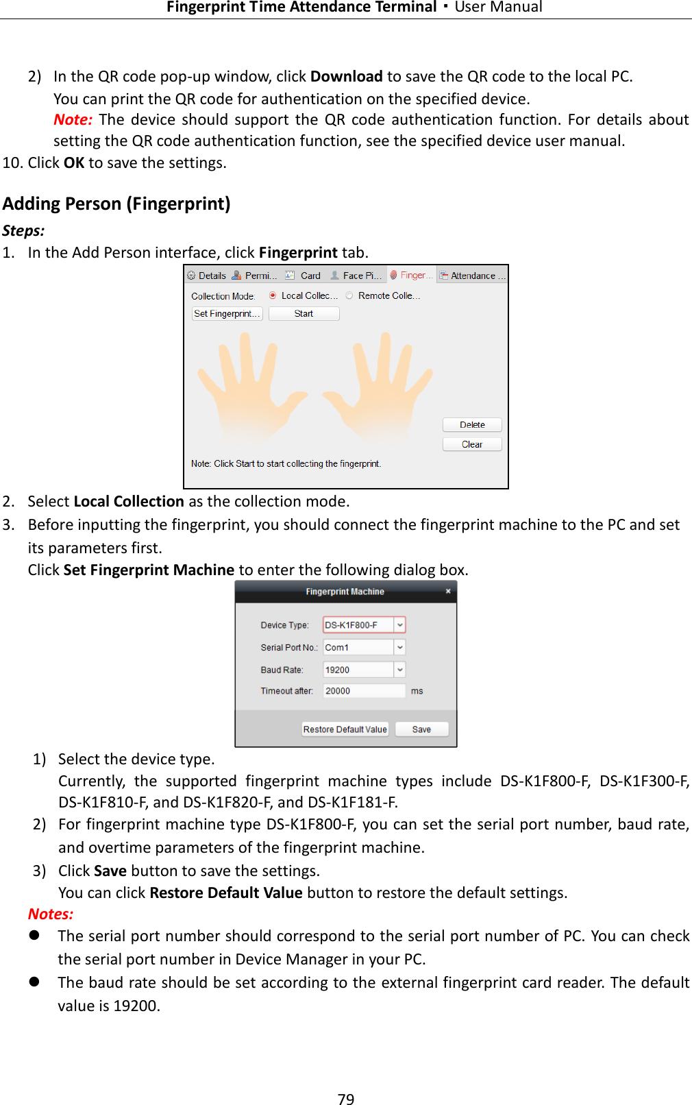   Fingerprint Time Attendance Terminal·User Manual 79  2) In the QR code pop-up window, click Download to save the QR code to the local PC. You can print the QR code for authentication on the specified device.   Note:  The  device  should  support  the  QR  code  authentication  function.  For  details  about setting the QR code authentication function, see the specified device user manual. 10. Click OK to save the settings. Adding Person (Fingerprint) Steps: 1. In the Add Person interface, click Fingerprint tab.    2. Select Local Collection as the collection mode. 3. Before inputting the fingerprint, you should connect the fingerprint machine to the PC and set its parameters first.   Click Set Fingerprint Machine to enter the following dialog box.  1) Select the device type. Currently,  the  supported  fingerprint  machine  types  include  DS-K1F800-F,  DS-K1F300-F, DS-K1F810-F, and DS-K1F820-F, and DS-K1F181-F. 2) For fingerprint machine type DS-K1F800-F, you can set the serial port number, baud rate, and overtime parameters of the fingerprint machine.   3) Click Save button to save the settings. You can click Restore Default Value button to restore the default settings.   Notes:    The serial port number should correspond to the serial port number of PC. You can check the serial port number in Device Manager in your PC.  The baud rate should be set according to the external fingerprint card reader. The default value is 19200.   