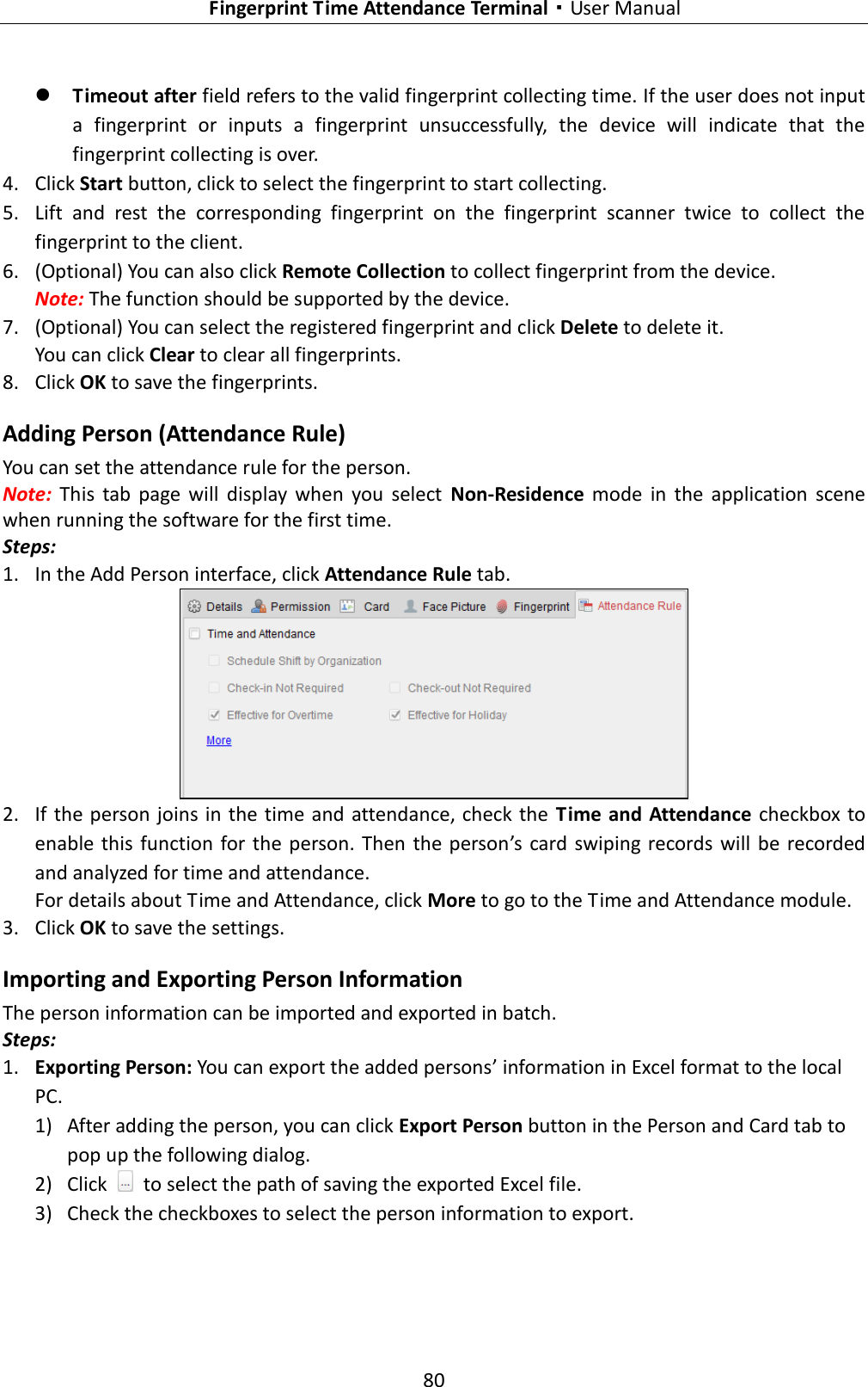   Fingerprint Time Attendance Terminal·User Manual 80   Timeout after field refers to the valid fingerprint collecting time. If the user does not input a  fingerprint  or  inputs  a  fingerprint  unsuccessfully,  the  device  will  indicate  that  the fingerprint collecting is over. 4. Click Start button, click to select the fingerprint to start collecting.   5. Lift  and  rest  the  corresponding  fingerprint  on  the  fingerprint  scanner  twice  to  collect  the fingerprint to the client. 6. (Optional) You can also click Remote Collection to collect fingerprint from the device.   Note: The function should be supported by the device. 7. (Optional) You can select the registered fingerprint and click Delete to delete it.   You can click Clear to clear all fingerprints. 8. Click OK to save the fingerprints.   Adding Person (Attendance Rule) You can set the attendance rule for the person.   Note:  This  tab  page  will  display  when  you  select  Non-Residence  mode  in  the  application  scene when running the software for the first time. Steps: 1. In the Add Person interface, click Attendance Rule tab.  2. If the person joins in the  time and  attendance, check the  Time and Attendance checkbox to enable  this  function for the person. Then  the  person’s card swiping records will  be recorded and analyzed for time and attendance. For details about Time and Attendance, click More to go to the Time and Attendance module. 3. Click OK to save the settings. Importing and Exporting Person Information The person information can be imported and exported in batch. Steps: 1. Exporting Person: You can export the added persons’ information in Excel format to the local PC. 1) After adding the person, you can click Export Person button in the Person and Card tab to pop up the following dialog. 2) Click    to select the path of saving the exported Excel file. 3) Check the checkboxes to select the person information to export. 