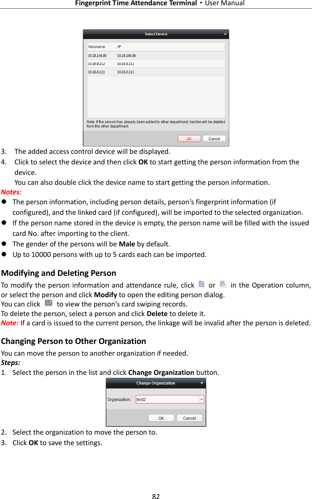   Fingerprint Time Attendance Terminal·User Manual 82    3. The added access control device will be displayed.   4. Click to select the device and then click OK to start getting the person information from the device. You can also double click the device name to start getting the person information. Notes:    The person information, including person details, person’s fingerprint information (if configured), and the linked card (if configured), will be imported to the selected organization.  If the person name stored in the device is empty, the person name will be filled with the issued card No. after importing to the client.  The gender of the persons will be Male by default.  Up to 10000 persons with up to 5 cards each can be imported. Modifying and Deleting Person To modify the person information  and attendance rule, click    or    in the Operation column, or select the person and click Modify to open the editing person dialog. You can click    to view the person’s card swiping records. To delete the person, select a person and click Delete to delete it. Note: If a card is issued to the current person, the linkage will be invalid after the person is deleted. Changing Person to Other Organization You can move the person to another organization if needed. Steps: 1. Select the person in the list and click Change Organization button.  2. Select the organization to move the person to. 3. Click OK to save the settings. 