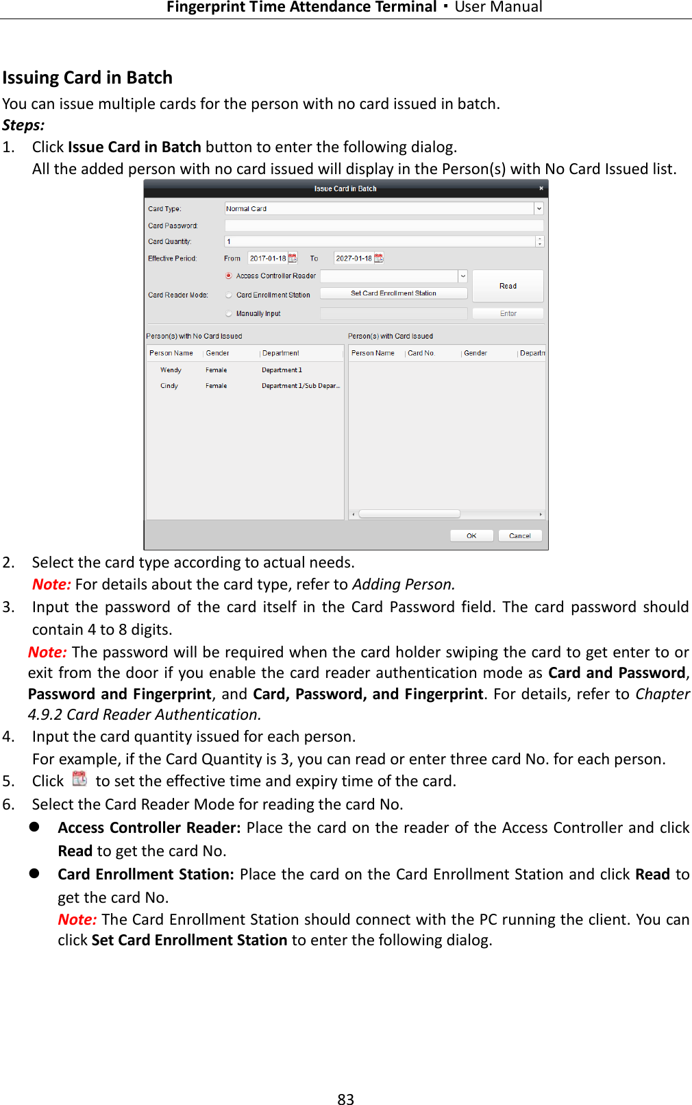   Fingerprint Time Attendance Terminal·User Manual 83  Issuing Card in Batch You can issue multiple cards for the person with no card issued in batch. Steps: 1. Click Issue Card in Batch button to enter the following dialog. All the added person with no card issued will display in the Person(s) with No Card Issued list.  2. Select the card type according to actual needs. Note: For details about the card type, refer to Adding Person. 3. Input  the  password  of  the  card  itself  in  the  Card  Password  field.  The  card  password  should contain 4 to 8 digits. Note: The password will be required when the card holder swiping the card to get enter to or exit from the door if you enable the card reader authentication mode as Card and Password, Password and Fingerprint, and Card, Password, and Fingerprint. For details, refer to  Chapter 4.9.2 Card Reader Authentication. 4. Input the card quantity issued for each person. For example, if the Card Quantity is 3, you can read or enter three card No. for each person. 5. Click    to set the effective time and expiry time of the card.   6. Select the Card Reader Mode for reading the card No.    Access Controller Reader: Place the card on the reader of the Access Controller and click Read to get the card No.    Card Enrollment Station: Place the card on the Card Enrollment Station and click Read to get the card No.   Note: The Card Enrollment Station should connect with the PC running the client. You can click Set Card Enrollment Station to enter the following dialog. 