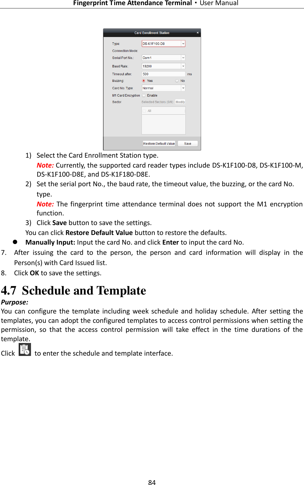   Fingerprint Time Attendance Terminal·User Manual 84   1) Select the Card Enrollment Station type. Note: Currently, the supported card reader types include DS-K1F100-D8, DS-K1F100-M, DS-K1F100-D8E, and DS-K1F180-D8E. 2) Set the serial port No., the baud rate, the timeout value, the buzzing, or the card No. type. Note:  The  fingerprint time  attendance terminal  does not  support  the  M1  encryption function. 3) Click Save button to save the settings.   You can click Restore Default Value button to restore the defaults.    Manually Input: Input the card No. and click Enter to input the card No. 7. After  issuing  the  card  to  the  person,  the  person  and  card  information  will  display  in  the Person(s) with Card Issued list. 8. Click OK to save the settings. 4.7 Schedule and Template Purpose: You  can  configure  the  template including week schedule  and  holiday  schedule.  After  setting the templates, you can adopt the configured templates to access control permissions when setting the permission,  so  that  the  access  control  permission  will  take  effect  in  the  time  durations  of  the template. Click    to enter the schedule and template interface. 