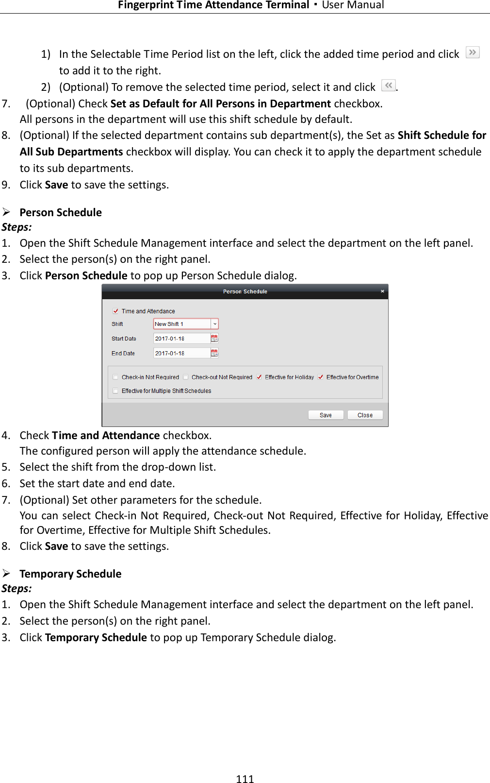   Fingerprint Time Attendance Terminal·User Manual 111  1) In the Selectable Time Period list on the left, click the added time period and click   to add it to the right.   2) (Optional) To remove the selected time period, select it and click  . 7.   (Optional) Check Set as Default for All Persons in Department checkbox. All persons in the department will use this shift schedule by default. 8. (Optional) If the selected department contains sub department(s), the Set as Shift Schedule for All Sub Departments checkbox will display. You can check it to apply the department schedule to its sub departments. 9. Click Save to save the settings.  Person Schedule Steps: 1. Open the Shift Schedule Management interface and select the department on the left panel.   2. Select the person(s) on the right panel. 3. Click Person Schedule to pop up Person Schedule dialog.  4. Check Time and Attendance checkbox. The configured person will apply the attendance schedule. 5. Select the shift from the drop-down list. 6. Set the start date and end date. 7. (Optional) Set other parameters for the schedule. You can select Check-in Not Required, Check-out Not Required, Effective for Holiday, Effective for Overtime, Effective for Multiple Shift Schedules. 8. Click Save to save the settings.  Temporary Schedule Steps: 1. Open the Shift Schedule Management interface and select the department on the left panel.   2. Select the person(s) on the right panel. 3. Click Temporary Schedule to pop up Temporary Schedule dialog. 