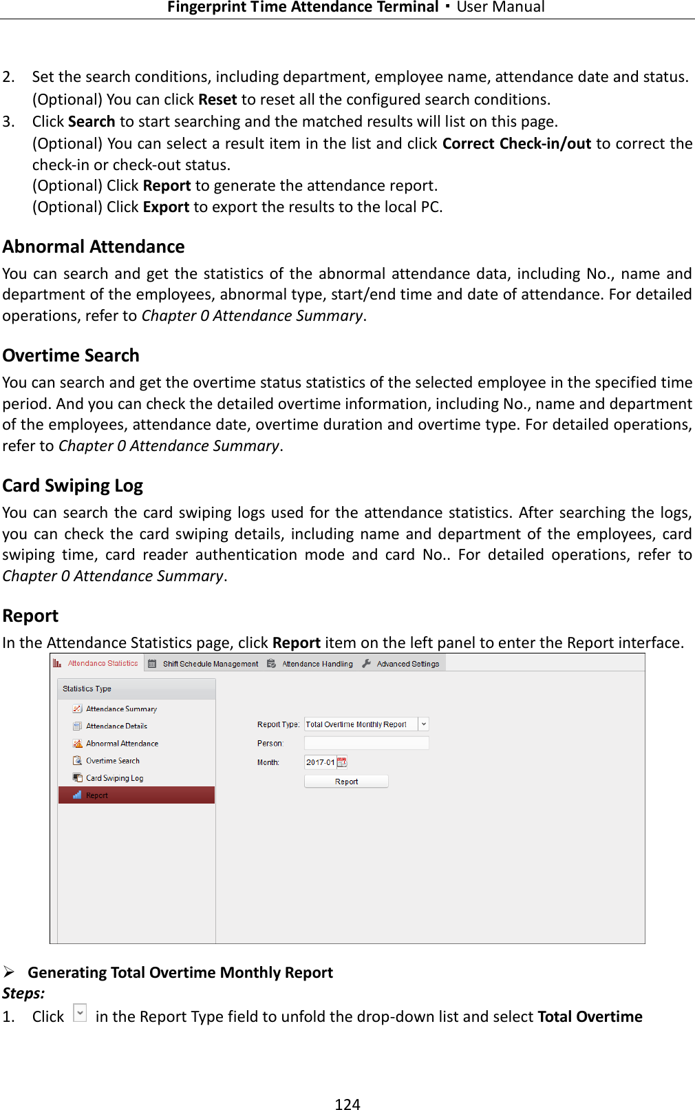   Fingerprint Time Attendance Terminal·User Manual 124  2. Set the search conditions, including department, employee name, attendance date and status. (Optional) You can click Reset to reset all the configured search conditions. 3. Click Search to start searching and the matched results will list on this page. (Optional) You can select a result item in the list and click Correct Check-in/out to correct the check-in or check-out status. (Optional) Click Report to generate the attendance report. (Optional) Click Export to export the results to the local PC. Abnormal Attendance You  can search  and  get the  statistics of the abnormal attendance data, including No., name and department of the employees, abnormal type, start/end time and date of attendance. For detailed operations, refer to Chapter 0 Attendance Summary. Overtime Search You can search and get the overtime status statistics of the selected employee in the specified time period. And you can check the detailed overtime information, including No., name and department of the employees, attendance date, overtime duration and overtime type. For detailed operations, refer to Chapter 0 Attendance Summary. Card Swiping Log You can  search the  card  swiping  logs used for the attendance statistics. After searching the logs, you  can  check  the  card swiping  details,  including  name  and department  of  the  employees,  card swiping  time,  card  reader  authentication  mode  and  card  No..  For  detailed  operations,  refer  to Chapter 0 Attendance Summary. Report In the Attendance Statistics page, click Report item on the left panel to enter the Report interface.   Generating Total Overtime Monthly Report Steps: 1. Click    in the Report Type field to unfold the drop-down list and select Total Overtime 