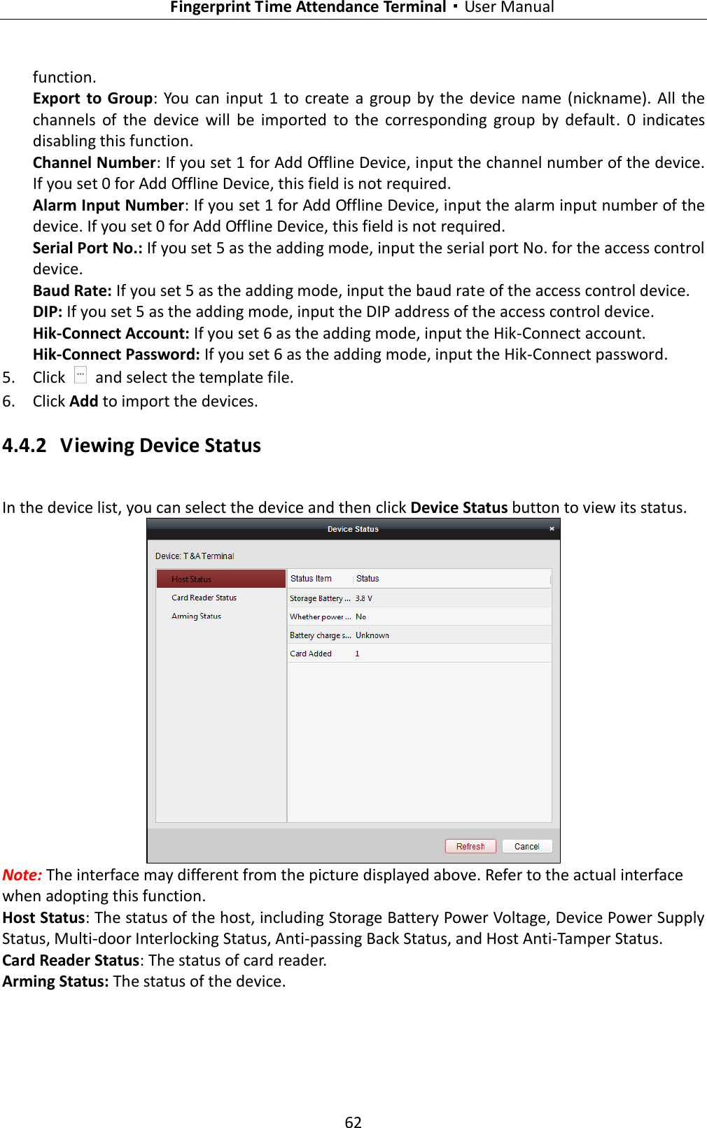   Fingerprint Time Attendance Terminal·User Manual 62  function. Export  to Group:  You  can input  1  to  create  a  group by  the  device name  (nickname).  All  the channels  of  the  device  will  be  imported  to  the  corresponding  group  by  default.  0  indicates disabling this function. Channel Number: If you set 1 for Add Offline Device, input the channel number of the device. If you set 0 for Add Offline Device, this field is not required. Alarm Input Number: If you set 1 for Add Offline Device, input the alarm input number of the device. If you set 0 for Add Offline Device, this field is not required. Serial Port No.: If you set 5 as the adding mode, input the serial port No. for the access control device. Baud Rate: If you set 5 as the adding mode, input the baud rate of the access control device. DIP: If you set 5 as the adding mode, input the DIP address of the access control device. Hik-Connect Account: If you set 6 as the adding mode, input the Hik-Connect account. Hik-Connect Password: If you set 6 as the adding mode, input the Hik-Connect password. 5. Click    and select the template file. 6. Click Add to import the devices. 4.4.2 Viewing Device Status In the device list, you can select the device and then click Device Status button to view its status.    Note: The interface may different from the picture displayed above. Refer to the actual interface when adopting this function. Host Status: The status of the host, including Storage Battery Power Voltage, Device Power Supply Status, Multi-door Interlocking Status, Anti-passing Back Status, and Host Anti-Tamper Status.   Card Reader Status: The status of card reader.   Arming Status: The status of the device. 