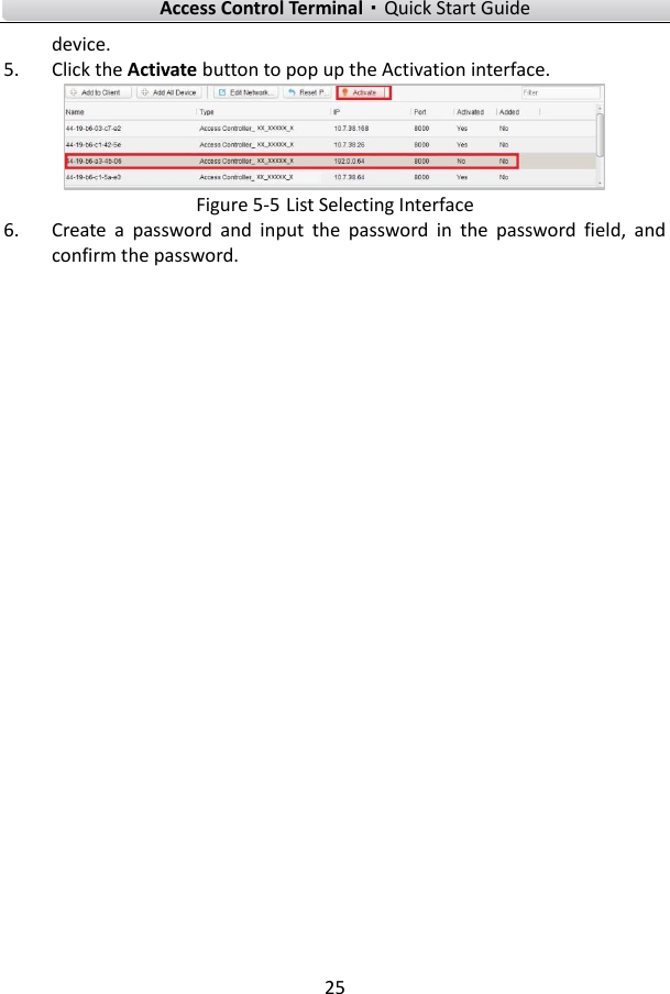    Access Control Terminal·Quick Start Guide 25  device. 5. Click the Activate button to pop up the Activation interface.  Figure 5-5 List Selecting Interface 6. Create  a  password  and  input  the  password  in  the  password  field,  and confirm the password.