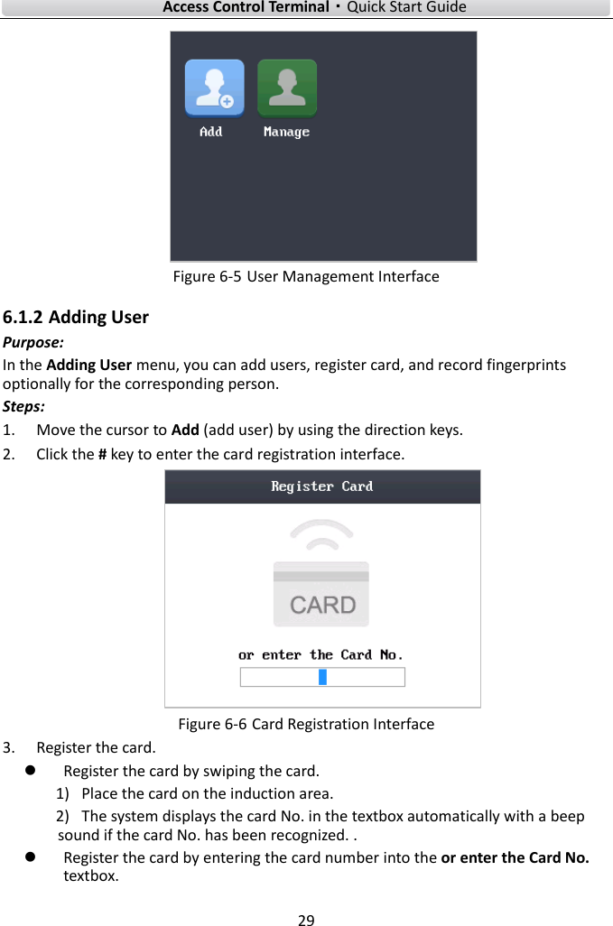    Access Control Terminal·Quick Start Guide 29   Figure 6-5 User Management Interface   6.1.2 Adding User Purpose: In the Adding User menu, you can add users, register card, and record fingerprints optionally for the corresponding person. Steps: 1. Move the cursor to Add (add user) by using the direction keys.   2. Click the # key to enter the card registration interface.    Figure 6-6 Card Registration Interface 3. Register the card.    Register the card by swiping the card.   1) Place the card on the induction area.   2) The system displays the card No. in the textbox automatically with a beep sound if the card No. has been recognized. .    Register the card by entering the card number into the or enter the Card No. textbox.   