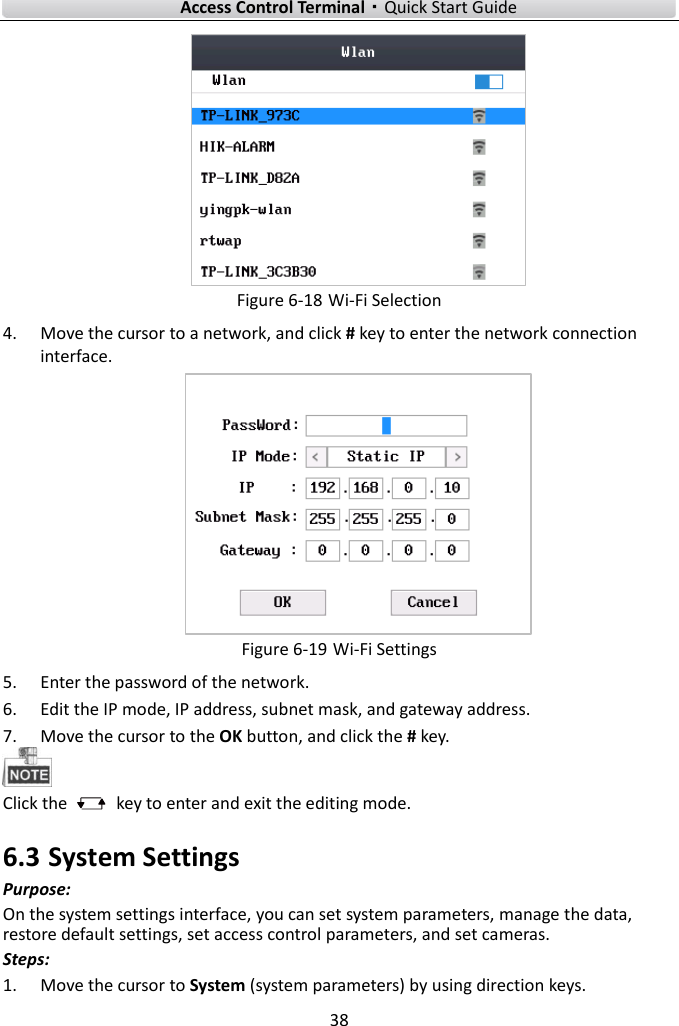    Access Control Terminal·Quick Start Guide 38   Figure 6-18 Wi-Fi Selection 4. Move the cursor to a network, and click # key to enter the network connection interface.    Figure 6-19 Wi-Fi Settings 5. Enter the password of the network.   6. Edit the IP mode, IP address, subnet mask, and gateway address.   7. Move the cursor to the OK button, and click the # key.    Click the    key to enter and exit the editing mode. 6.3 System Settings Purpose: On the system settings interface, you can set system parameters, manage the data, restore default settings, set access control parameters, and set cameras.   Steps:   1. Move the cursor to System (system parameters) by using direction keys.   