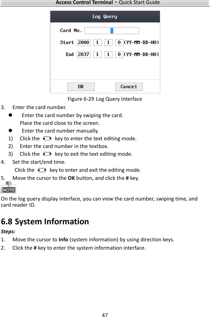    Access Control Terminal·Quick Start Guide 47   Figure 6-29 Log Query Interface 3. Enter the card number.    Enter the card number by swiping the card.   Place the card close to the screen.  Enter the card number manually.     1) Click the    key to enter the text editing mode.   2) Enter the card number in the textbox. 3) Click the    key to exit the text editing mode.   4. Set the start/end time.   Click the    key to enter and exit the editing mode. 5. Move the cursor to the OK button, and click the # key.    On the log query display interface, you can view the card number, swiping time, and card reader ID.   6.8 System Information Steps:    1. Move the cursor to Info (system information) by using direction keys. 2. Click the # key to enter the system information interface.   