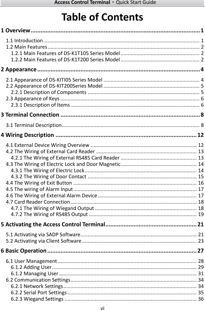    Access Control Terminal·Quick Start Guide vi  Table of Contents 1 Overview ...................................................................................................... 1 1.1 Introduction ............................................................................................................. 1 1.2 Main Features .......................................................................................................... 2 1.2.1 Main Features of DS-K1T105 Series Model ....................................................... 2 1.2.2 Main Features of DS-K1T200 Series Model ....................................................... 2 2 Appearance .................................................................................................. 4 2.1 Appearance of DS-KITI05 Series Model ................................................................... 4 2.2 Appearance of DS-KIT200Series Model ................................................................... 5 2.2.1 Description of Components .............................................................................. 5 2.3 Appearance of Keys ................................................................................................. 6 2.3.1 Description of Items .......................................................................................... 6 3 Terminal Connection .................................................................................... 8 3.1 Terminal Description ................................................................................................ 8 4 Wiring Description ..................................................................................... 12 4.1 External Device Wiring Overview .......................................................................... 12 4.2 The Wiring of External Card Reader ...................................................................... 13 4.2.1 The Wiring of External RS485 Card Reader ..................................................... 13 4.3 The Wiring of Electric Lock and Door Magnetic ..................................................... 14 4.3.1 The Wiring of Electric Lock .............................................................................. 14 4.3.2 The Wiring of Door Contact ............................................................................ 15 4.4 The Wiring of Exit Button ...................................................................................... 16 4.5 The wiring of Alarm Input ...................................................................................... 17 4.6 The Wiring of External Alarm Device ..................................................................... 17 4.7 Card Reader Connection ........................................................................................ 18 4.7.1 The Wiring of Wiegand Output ....................................................................... 18 4.7.2 The Wiring of RS485 Output ........................................................................... 19 5 Activating the Access Control Terminal ....................................................... 21 5.1 Activating via SADP Software ................................................................................. 21 5.2 Activating via Client Software ................................................................................ 23 6 Basic Operation .......................................................................................... 27 6.1 User Management ................................................................................................. 28 6.1.2 Adding User ..................................................................................................... 29 6.1.2 Managing User ................................................................................................ 31 6.2 Communication Settings ........................................................................................ 34 6.2.1 Network Settings ............................................................................................. 34 6.2.2 Serial Port Settings .......................................................................................... 35 6.2.3 Wiegand Settings ............................................................................................ 36 