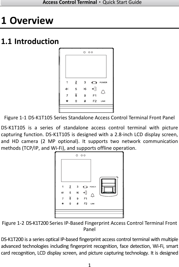    Access Control Terminal·Quick Start Guide 1  1 Overview 1.1 Introduction  Figure 1-1 DS-K1T105 Series Standalone Access Control Terminal Front Panel DS-K1T105  is  a  series  of  standalone  access  control  terminal  with  picture capturing function. DS-K1T105 is designed with a 2.8-inch LCD display screen, and  HD  camera  (2  MP  optional).  It  supports  two  network  communication methods (TCP/IP, and Wi-Fi), and supports offline operation.    Figure 1-2 DS-K1T200 Series IP-Based Fingerprint Access Control Terminal Front Panel DS-K1T200 is a series optical IP-based fingerprint access control terminal with multiple advanced technologies including fingerprint recognition, face  detection, Wi-Fi, smart card recognition, LCD display screen, and picture capturing technology. It is designed 