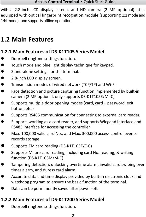    Access Control Terminal·Quick Start Guide 2  with  a  2.8-inch  LCD  display  screen,  and  HD  camera  (2  MP  optional).  It  is equipped with optical fingerprint recognition module (supporting 1:1 mode and 1:N mode), and supports offline operation.      1.2 Main Features 1.2.1 Main Features of DS-K1T105 Series Model  Doorbell ringtone settings function.    Touch mode and blue light display technique for keypad.    Stand-alone settings for the terminal.    2.8-inch LCD display screen.  Transmission modes of wired network (TCP/TP) and Wi-Fi.    Face detection and picture capturing function implemented by built-in camera (2 MP optional, only supports DS-K1T105E/M -C)  Supports multiple door opening modes (card, card + password, exit button, etc.)  Supports RS485 communication for connecting to external card reader.  Supports working as a card reader, and supports Wiegand interface and RS485 interface for accessing the controller.    Max. 100,000 valid card No., and Max. 300,000 access control events records storage.  Supports EM card reading (DS-K1T105E/E-C)  Supports Mifare card reading, including card No. reading, &amp; writing     function (DS-K1T105M/M-C)  Tampering detection, unlocking overtime alarm, invalid card swiping over times alarm, and duress card alarm.      Accurate data and time display provided by built-in electronic clock and watchdog program to ensure the basic function of the terminal.  Data can be permanently saved after power-off.   1.2.2 Main Features of DS-K1T200 Series Model  Doorbell ringtone settings function.   