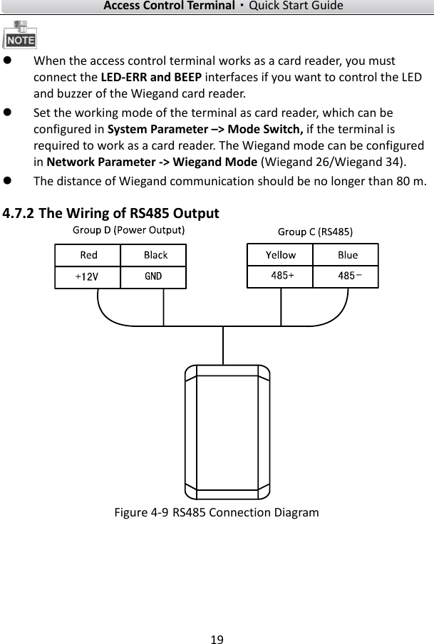    Access Control Terminal·Quick Start Guide 19    When the access control terminal works as a card reader, you must connect the LED-ERR and BEEP interfaces if you want to control the LED and buzzer of the Wiegand card reader.    Set the working mode of the terminal as card reader, which can be configured in System Parameter –&gt; Mode Switch, if the terminal is required to work as a card reader. The Wiegand mode can be configured in Network Parameter -&gt; Wiegand Mode (Wiegand 26/Wiegand 34).  The distance of Wiegand communication should be no longer than 80 m.   4.7.2 The Wiring of RS485 Output    Figure 4-9 RS485 Connection Diagram    