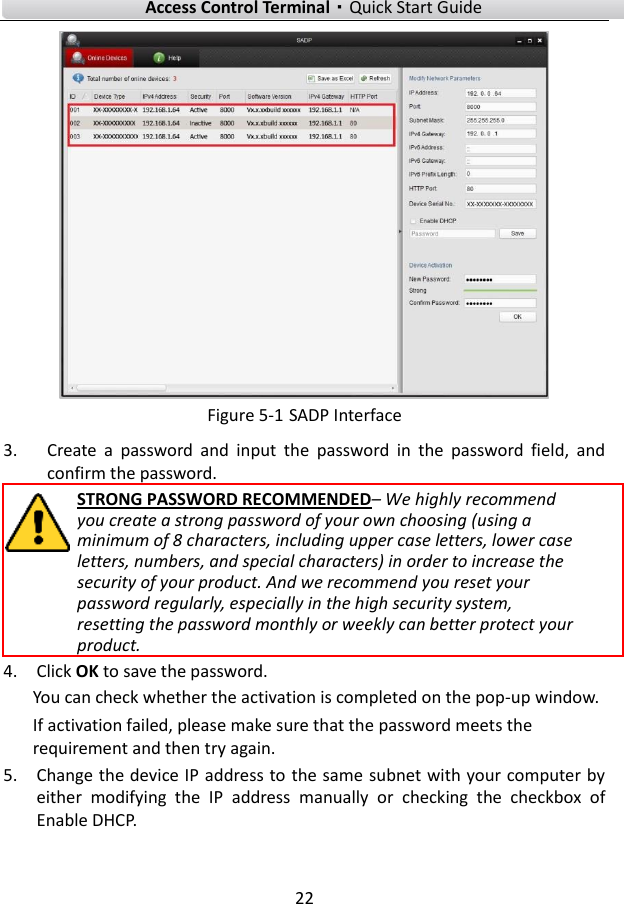    Access Control Terminal·Quick Start Guide 22   Figure 5-1 SADP Interface 3. Create  a  password  and  input  the  password  in  the  password  field,  and confirm the password. STRONG PASSWORD RECOMMENDED– We highly recommend you create a strong password of your own choosing (using a minimum of 8 characters, including upper case letters, lower case letters, numbers, and special characters) in order to increase the security of your product. And we recommend you reset your password regularly, especially in the high security system, resetting the password monthly or weekly can better protect your product. 4. Click OK to save the password. You can check whether the activation is completed on the pop-up window.   If activation failed, please make sure that the password meets the requirement and then try again. 5. Change the device IP address to the same subnet with your computer by either  modifying  the  IP  address  manually  or  checking  the  checkbox  of Enable DHCP. 