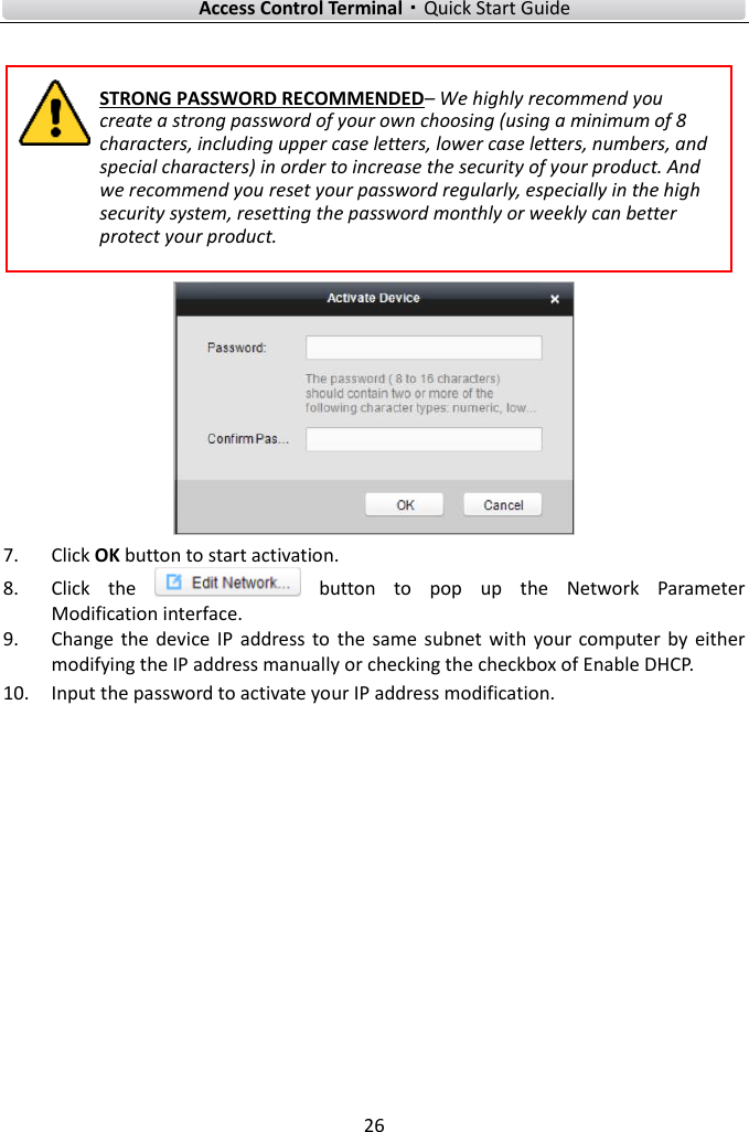    Access Control Terminal·Quick Start Guide 26   STRONG PASSWORD RECOMMENDED– We highly recommend you create a strong password of your own choosing (using a minimum of 8 characters, including upper case letters, lower case letters, numbers, and special characters) in order to increase the security of your product. And we recommend you reset your password regularly, especially in the high security system, resetting the password monthly or weekly can better protect your product.   7. Click OK button to start activation. 8. Click  the    button  to  pop  up  the  Network  Parameter Modification interface. 9. Change the  device  IP  address to  the  same subnet with  your  computer  by  either modifying the IP address manually or checking the checkbox of Enable DHCP. 10. Input the password to activate your IP address modification.      