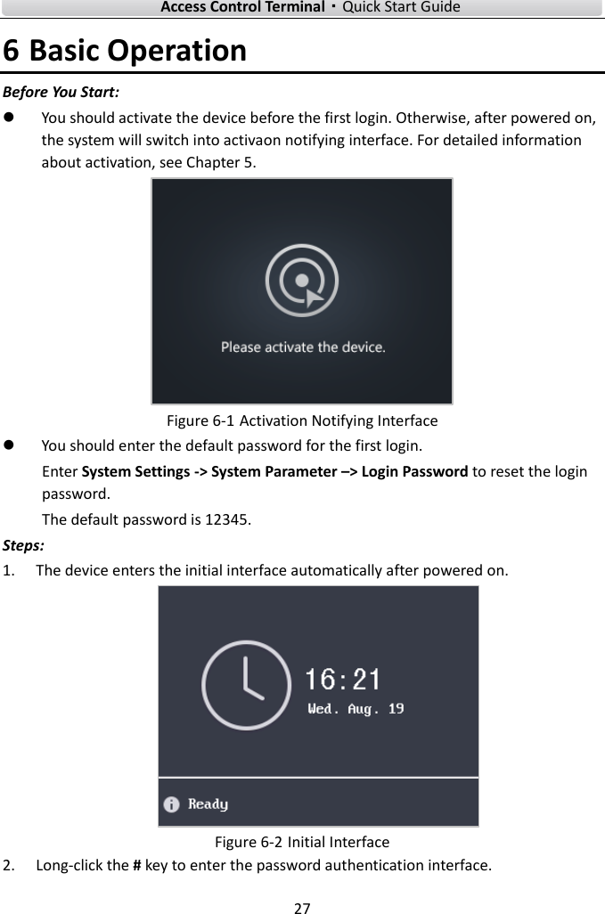    Access Control Terminal·Quick Start Guide 27  6 Basic Operation   Before You Start:  You should activate the device before the first login. Otherwise, after powered on, the system will switch into activaon notifying interface. For detailed information about activation, see Chapter 5.    Figure 6-1 Activation Notifying Interface  You should enter the default password for the first login.   Enter System Settings -&gt; System Parameter –&gt; Login Password to reset the login password.   The default password is 12345. Steps: 1. The device enters the initial interface automatically after powered on.  Figure 6-2 Initial Interface 2. Long-click the # key to enter the password authentication interface.   