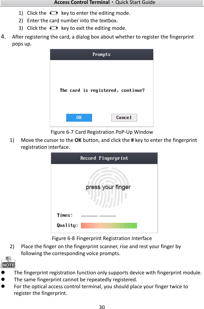    Access Control Terminal·Quick Start Guide 30  1) Click the    key to enter the editing mode.   2) Enter the card number into the textbox. 3) Click the    key to exit the editing mode.   4. After registering the card, a dialog box about whether to register the fingerprint pops up.  Figure 6-7 Card Registration PoP-Up Window 1) Move the cursor to the OK button, and click the # key to enter the fingerprint registration interface.    Figure 6-8 Fingerprint Registration Interface 2) Place the finger on the fingerprint scanner, rise and rest your finger by following the corresponding voice prompts.     The fingerprint registration function only supports device with fingerprint module.    The same fingerprint cannot be repeatedly registered.    For the optical access control terminal, you should place your finger twice to register the fingerprint.   