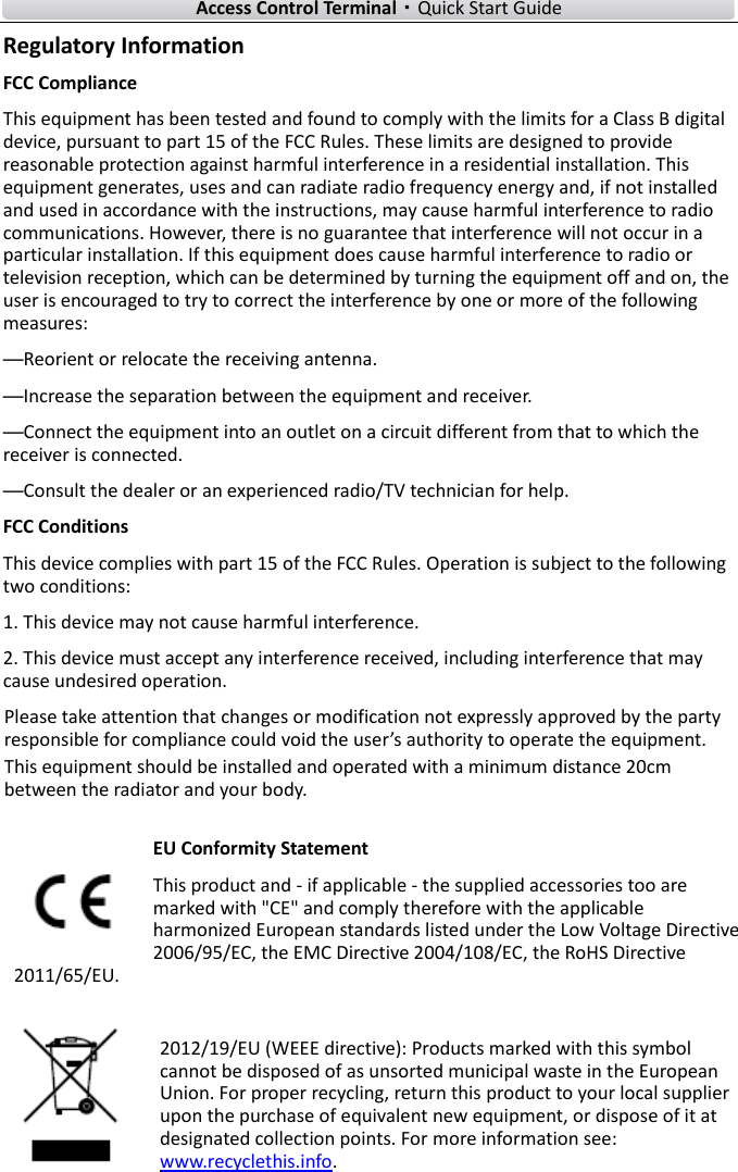    Access Control Terminal·Quick Start Guide iii  Regulatory Information FCC Compliance   This equipment has been tested and found to comply with the limits for a Class B digital device, pursuant to part 15 of the FCC Rules. These limits are designed to provide reasonable protection against harmful interference in a residential installation. This equipment generates, uses and can radiate radio frequency energy and, if not installed and used in accordance with the instructions, may cause harmful interference to radio communications. However, there is no guarantee that interference will not occur in a particular installation. If this equipment does cause harmful interference to radio or television reception, which can be determined by turning the equipment off and on, the user is encouraged to try to correct the interference by one or more of the following measures: —Reorient or relocate the receiving antenna. —Increase the separation between the equipment and receiver. —Connect the equipment into an outlet on a circuit different from that to which the receiver is connected. —Consult the dealer or an experienced radio/TV technician for help. FCC Conditions This device complies with part 15 of the FCC Rules. Operation is subject to the following two conditions: 1. This device may not cause harmful interference. 2. This device must accept any interference received, including interference that may cause undesired operation. EU Conformity Statement This product and - if applicable - the supplied accessories too are marked with &quot;CE&quot; and comply therefore with the applicable harmonized European standards listed under the Low Voltage Directive 2006/95/EC, the EMC Directive 2004/108/EC, the RoHS Directive 2011/65/EU.  2012/19/EU (WEEE directive): Products marked with this symbol cannot be disposed of as unsorted municipal waste in the European Union. For proper recycling, return this product to your local supplier upon the purchase of equivalent new equipment, or dispose of it at designated collection points. For more information see: www.recyclethis.info.  Please take attention that changes or modification not expressly approved by the party responsible for compliance could void the user’s authority to operate the equipment.This equipment should be installed and operated with a minimum distance 20cm between the radiator and your body.