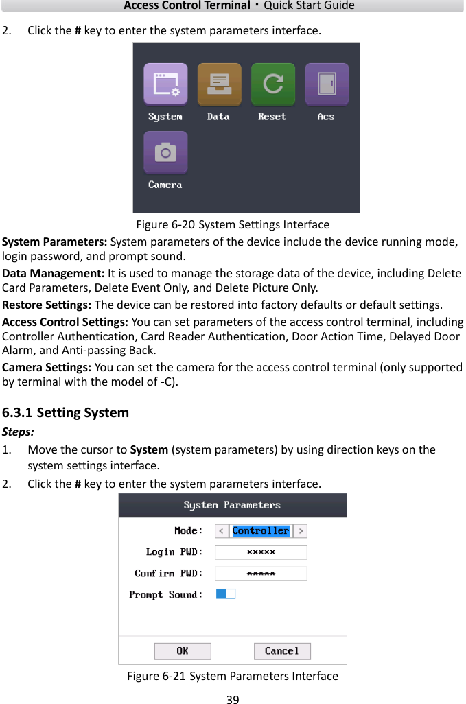    Access Control Terminal·Quick Start Guide 39  2. Click the # key to enter the system parameters interface.    Figure 6-20 System Settings Interface   System Parameters: System parameters of the device include the device running mode, login password, and prompt sound.   Data Management: It is used to manage the storage data of the device, including Delete Card Parameters, Delete Event Only, and Delete Picture Only.   Restore Settings: The device can be restored into factory defaults or default settings.   Access Control Settings: You can set parameters of the access control terminal, including Controller Authentication, Card Reader Authentication, Door Action Time, Delayed Door Alarm, and Anti-passing Back.   Camera Settings: You can set the camera for the access control terminal (only supported by terminal with the model of -C).   6.3.1 Setting System   Steps:   1. Move the cursor to System (system parameters) by using direction keys on the system settings interface.   2. Click the # key to enter the system parameters interface.    Figure 6-21 System Parameters Interface 