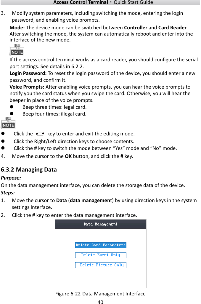    Access Control Terminal·Quick Start Guide 40  3. Modify system parameters, including switching the mode, entering the login password, and enabling voice prompts.   Mode: The device mode can be switched between Controller and Card Reader. After switching the mode, the system can automatically reboot and enter into the interface of the new mode.    If the access control terminal works as a card reader, you should configure the serial port settings. See details in 6.2.2.   Login Password: To reset the login password of the device, you should enter a new password, and confirm it.   Voice Prompts: After enabling voice prompts, you can hear the voice prompts to notify you the card status when you swipe the card. Otherwise, you will hear the beeper in place of the voice prompts.    Beep three times: legal card.    Beep four times: illegal card.     Click the    key to enter and exit the editing mode.  Click the Right/Left direction keys to choose contents.    Click the # key to switch the mode between “Yes” mode and “No” mode.   4. Move the cursor to the OK button, and click the # key.   6.3.2 Managing Data Purpose: On the data management interface, you can delete the storage data of the device.   Steps:   1. Move the cursor to Data (data management) by using direction keys in the system settings Interface.   2. Click the # key to enter the data management interface.    Figure 6-22 Data Management Interface 