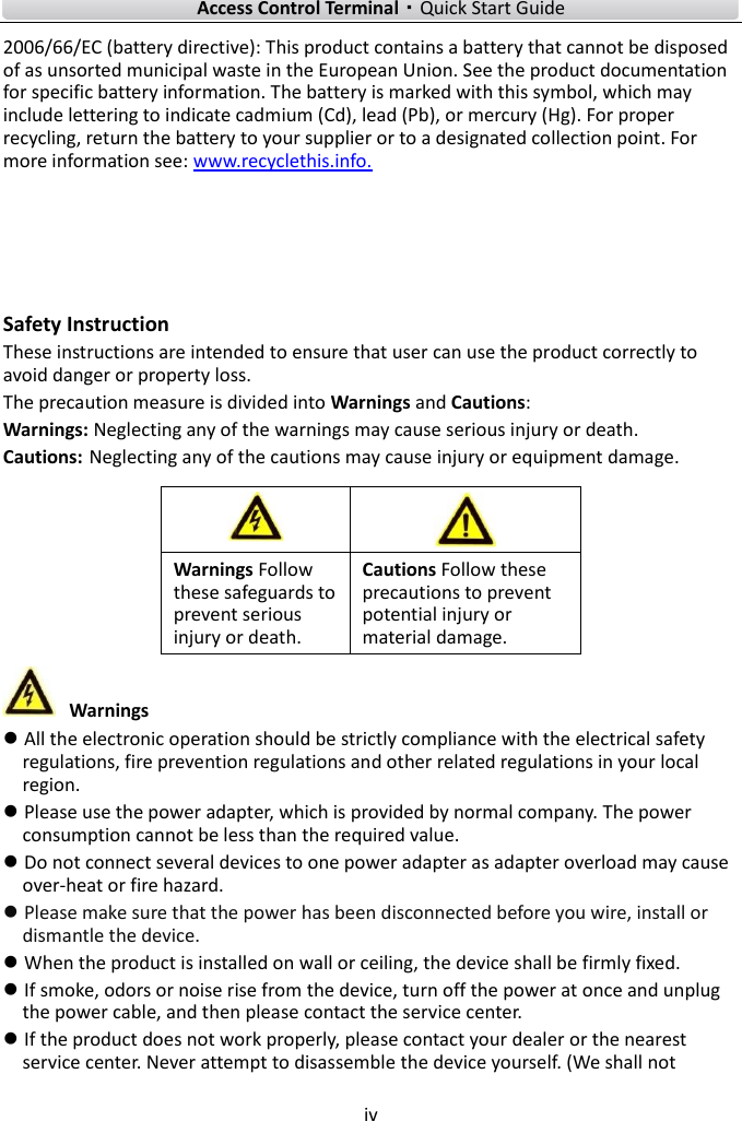    Access Control Terminal·Quick Start Guide iv  2006/66/EC (battery directive): This product contains a battery that cannot be disposed of as unsorted municipal waste in the European Union. See the product documentation for specific battery information. The battery is marked with this symbol, which may include lettering to indicate cadmium (Cd), lead (Pb), or mercury (Hg). For proper recycling, return the battery to your supplier or to a designated collection point. For more information see: www.recyclethis.info.    Safety Instruction These instructions are intended to ensure that user can use the product correctly to avoid danger or property loss. The precaution measure is divided into Warnings and Cautions: Warnings: Neglecting any of the warnings may cause serious injury or death. Cautions: Neglecting any of the cautions may cause injury or equipment damage.       Warnings  All the electronic operation should be strictly compliance with the electrical safety regulations, fire prevention regulations and other related regulations in your local region.  Please use the power adapter, which is provided by normal company. The power consumption cannot be less than the required value.  Do not connect several devices to one power adapter as adapter overload may cause over-heat or fire hazard.  Please make sure that the power has been disconnected before you wire, install or dismantle the device.  When the product is installed on wall or ceiling, the device shall be firmly fixed.    If smoke, odors or noise rise from the device, turn off the power at once and unplug the power cable, and then please contact the service center.  If the product does not work properly, please contact your dealer or the nearest service center. Never attempt to disassemble the device yourself. (We shall not   Warnings Follow these safeguards to prevent serious injury or death. Cautions Follow these precautions to prevent potential injury or material damage. 