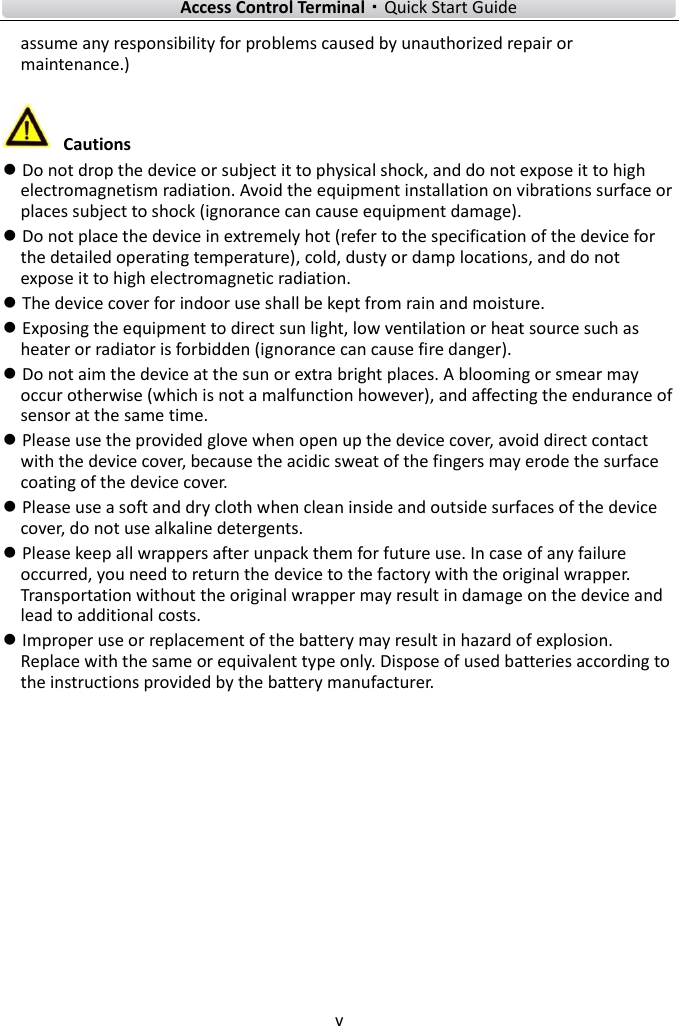    Access Control Terminal·Quick Start Guide v  assume any responsibility for problems caused by unauthorized repair or maintenance.)   Cautions  Do not drop the device or subject it to physical shock, and do not expose it to high electromagnetism radiation. Avoid the equipment installation on vibrations surface or places subject to shock (ignorance can cause equipment damage).  Do not place the device in extremely hot (refer to the specification of the device for the detailed operating temperature), cold, dusty or damp locations, and do not expose it to high electromagnetic radiation.  The device cover for indoor use shall be kept from rain and moisture.  Exposing the equipment to direct sun light, low ventilation or heat source such as heater or radiator is forbidden (ignorance can cause fire danger).  Do not aim the device at the sun or extra bright places. A blooming or smear may occur otherwise (which is not a malfunction however), and affecting the endurance of sensor at the same time.  Please use the provided glove when open up the device cover, avoid direct contact with the device cover, because the acidic sweat of the fingers may erode the surface coating of the device cover.  Please use a soft and dry cloth when clean inside and outside surfaces of the device cover, do not use alkaline detergents.  Please keep all wrappers after unpack them for future use. In case of any failure occurred, you need to return the device to the factory with the original wrapper. Transportation without the original wrapper may result in damage on the device and lead to additional costs.  Improper use or replacement of the battery may result in hazard of explosion. Replace with the same or equivalent type only. Dispose of used batteries according to the instructions provided by the battery manufacturer.        