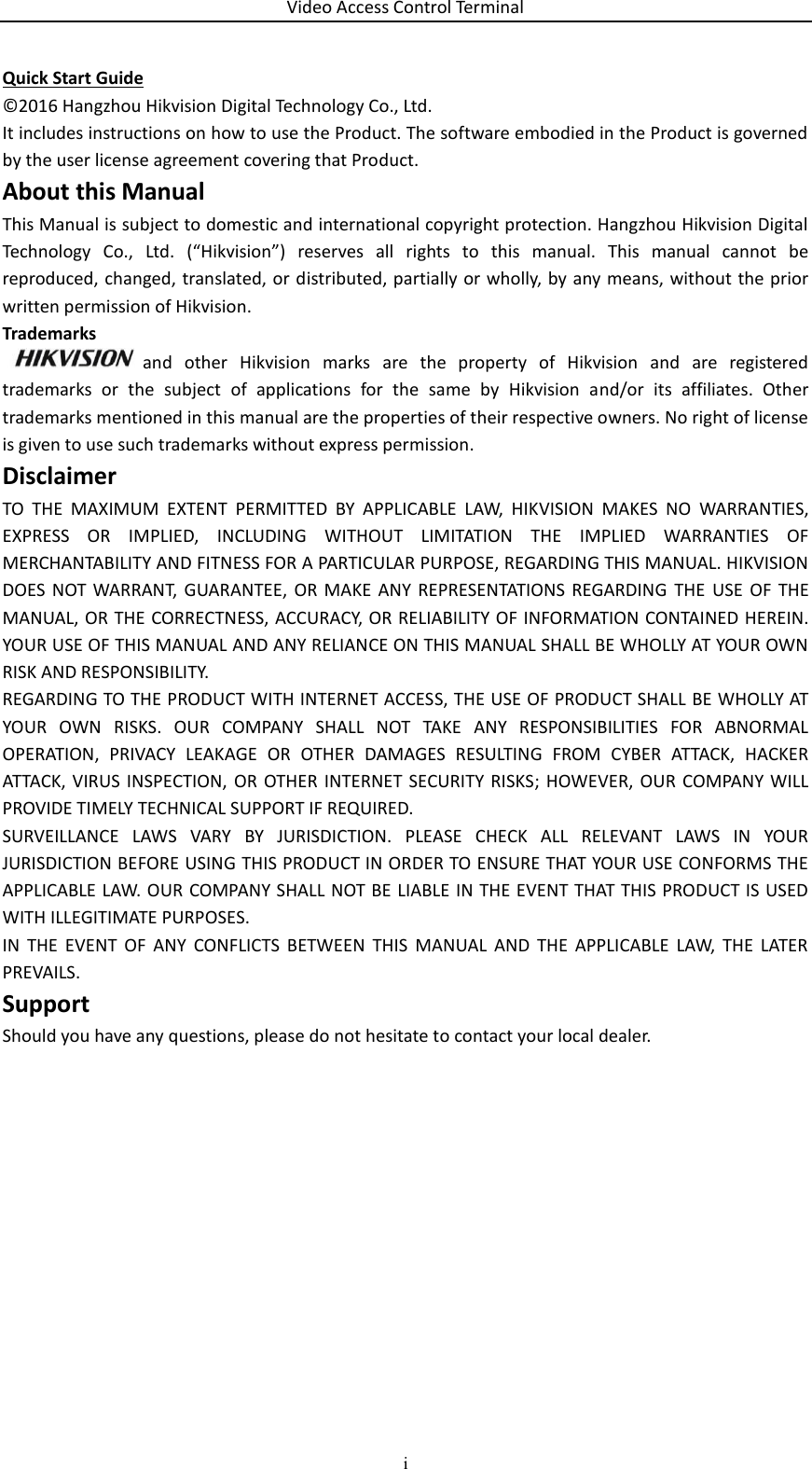 Video Access Control Terminal i  Quick Start Guide ©2016 Hangzhou Hikvision Digital Technology Co., Ltd.  It includes instructions on how to use the Product. The software embodied in the Product is governed by the user license agreement covering that Product. About this Manual This Manual is subject to domestic and international copyright protection. Hangzhou Hikvision Digital Technology  Co.,  Ltd.  (“Hikvision”)  reserves  all  rights  to  this  manual.  This  manual  cannot  be reproduced, changed, translated, or distributed, partially or wholly, by any means, without the prior written permission of Hikvision.  Trademarks  and  other  Hikvision  marks  are  the  property  of  Hikvision  and  are  registered trademarks  or  the  subject  of  applications  for  the  same  by  Hikvision  and/or  its  affiliates.  Other trademarks mentioned in this manual are the properties of their respective owners. No right of license is given to use such trademarks without express permission. Disclaimer TO  THE  MAXIMUM  EXTENT  PERMITTED  BY  APPLICABLE  LAW,  HIKVISION  MAKES  NO  WARRANTIES, EXPRESS  OR  IMPLIED,  INCLUDING  WITHOUT  LIMITATION  THE  IMPLIED  WARRANTIES  OF MERCHANTABILITY AND FITNESS FOR A PARTICULAR PURPOSE, REGARDING THIS MANUAL. HIKVISION DOES  NOT WARRANT,  GUARANTEE,  OR  MAKE  ANY  REPRESENTATIONS REGARDING  THE  USE  OF  THE MANUAL, OR THE CORRECTNESS, ACCURACY, OR RELIABILITY OF INFORMATION CONTAINED HEREIN. YOUR USE OF THIS MANUAL AND ANY RELIANCE ON THIS MANUAL SHALL BE WHOLLY AT YOUR OWN RISK AND RESPONSIBILITY.  REGARDING TO THE PRODUCT WITH INTERNET ACCESS, THE USE OF PRODUCT SHALL BE WHOLLY AT YOUR  OWN  RISKS.  OUR  COMPANY  SHALL  NOT  TAKE  ANY  RESPONSIBILITIES  FOR  ABNORMAL OPERATION,  PRIVACY  LEAKAGE  OR  OTHER  DAMAGES  RESULTING  FROM  CYBER  ATTACK,  HACKER ATTACK, VIRUS INSPECTION,  OR OTHER INTERNET  SECURITY  RISKS;  HOWEVER, OUR  COMPANY WILL PROVIDE TIMELY TECHNICAL SUPPORT IF REQUIRED.  SURVEILLANCE  LAWS  VARY  BY  JURISDICTION.  PLEASE  CHECK  ALL  RELEVANT  LAWS  IN  YOUR JURISDICTION BEFORE USING THIS PRODUCT IN ORDER TO ENSURE THAT YOUR USE CONFORMS THE APPLICABLE LAW. OUR COMPANY SHALL NOT BE LIABLE IN THE EVENT THAT THIS PRODUCT IS USED WITH ILLEGITIMATE PURPOSES.  IN  THE  EVENT  OF  ANY  CONFLICTS  BETWEEN  THIS  MANUAL  AND  THE  APPLICABLE  LAW,  THE  LATER PREVAILS. Support Should you have any questions, please do not hesitate to contact your local dealer.    