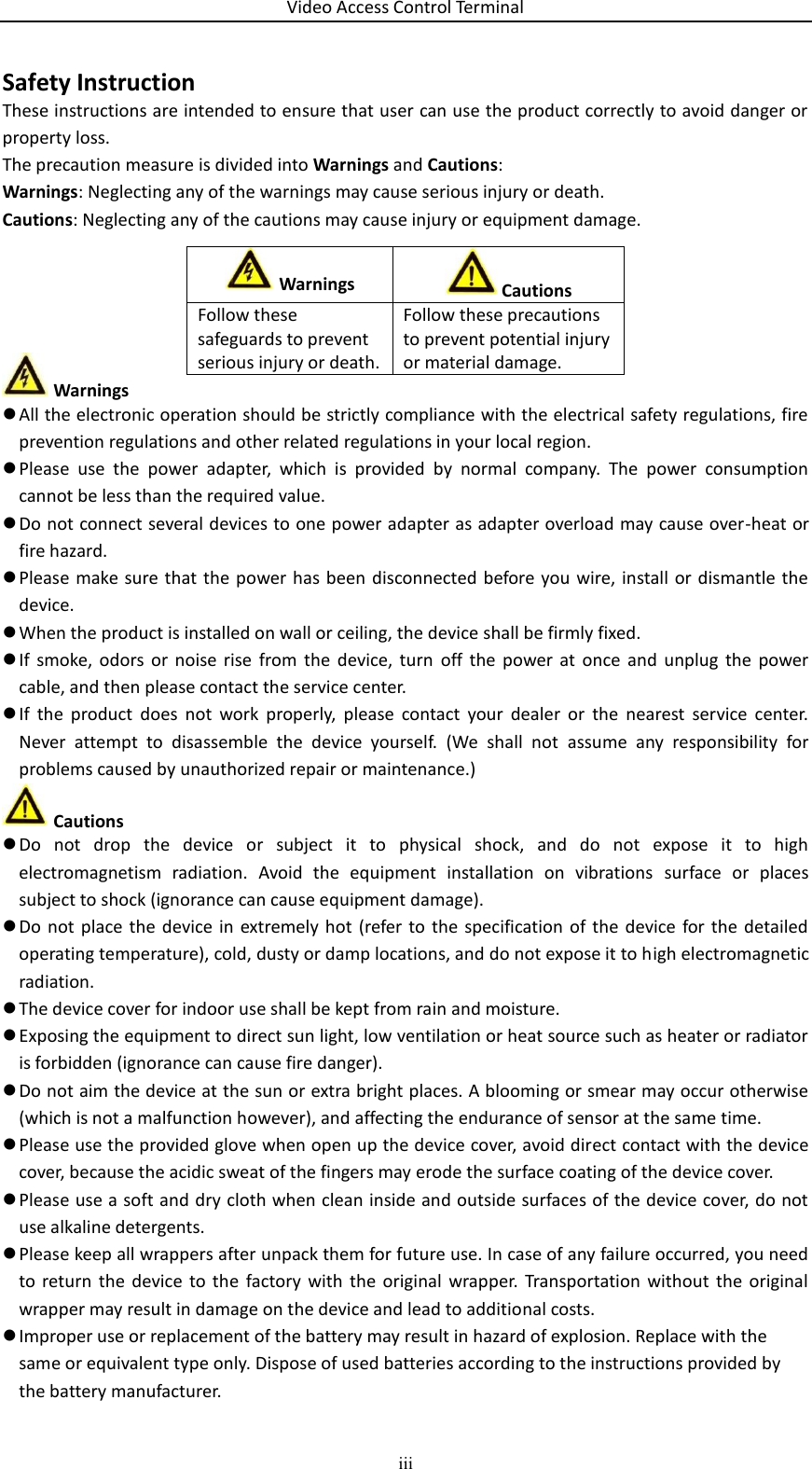 Video Access Control Terminal iii  Safety Instruction These instructions are intended to ensure that user can use the product correctly to avoid danger or property loss. The precaution measure is divided into Warnings and Cautions: Warnings: Neglecting any of the warnings may cause serious injury or death. Cautions: Neglecting any of the cautions may cause injury or equipment damage.       Warnings  All the electronic operation should be strictly compliance with the electrical safety regulations, fire prevention regulations and other related regulations in your local region.  Please  use  the  power  adapter,  which  is  provided  by  normal  company.  The  power  consumption cannot be less than the required value.  Do not connect several devices to one power adapter as adapter overload may cause over-heat or fire hazard.  Please make sure that  the  power has  been disconnected before you wire, install or  dismantle  the device.  When the product is installed on wall or ceiling, the device shall be firmly fixed.   If  smoke,  odors  or  noise  rise  from  the  device,  turn  off  the  power  at  once  and  unplug  the  power cable, and then please contact the service center.  If  the  product  does  not  work  properly,  please  contact  your  dealer  or  the  nearest  service  center. Never  attempt  to  disassemble  the  device  yourself.  (We  shall  not  assume  any  responsibility  for problems caused by unauthorized repair or maintenance.)  Cautions  Do  not  drop  the  device  or  subject  it  to  physical  shock,  and  do  not  expose  it  to  high electromagnetism  radiation.  Avoid  the  equipment  installation  on  vibrations  surface  or  places subject to shock (ignorance can cause equipment damage).  Do  not  place the  device in  extremely hot  (refer to  the  specification  of the  device  for the  detailed operating temperature), cold, dusty or damp locations, and do not expose it to high electromagnetic radiation.  The device cover for indoor use shall be kept from rain and moisture.  Exposing the equipment to direct sun light, low ventilation or heat source such as heater or radiator is forbidden (ignorance can cause fire danger).  Do not aim the device at the sun or extra bright places. A blooming or smear may occur otherwise (which is not a malfunction however), and affecting the endurance of sensor at the same time.  Please use the provided glove when open up the device cover, avoid direct contact with the device cover, because the acidic sweat of the fingers may erode the surface coating of the device cover.  Please use a soft and dry cloth when clean inside and outside surfaces of the device cover, do not use alkaline detergents.  Please keep all wrappers after unpack them for future use. In case of any failure occurred, you need to  return  the  device  to the  factory  with  the  original  wrapper.  Transportation  without  the  original wrapper may result in damage on the device and lead to additional costs.  Improper use or replacement of the battery may result in hazard of explosion. Replace with the same or equivalent type only. Dispose of used batteries according to the instructions provided by the battery manufacturer. Warnings  Cautions Follow these safeguards to prevent serious injury or death. Follow these precautions to prevent potential injury or material damage. 