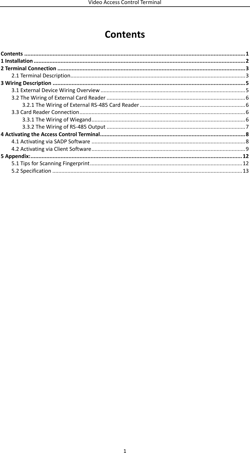 Video Access Control Terminal 1  Contents Contents ............................................................................................................................................ 1 1 Installation ...................................................................................................................................... 2 2 Terminal Connection ....................................................................................................................... 3  Terminal Description.................................................................................................................... 3 2.13 Wiring Description .......................................................................................................................... 5  External Device Wiring Overview ................................................................................................ 5 3.1 The Wiring of External Card Reader ............................................................................................ 6 3.23.2.1 The Wiring of External RS-485 Card Reader ...................................................................... 6  Card Reader Connection .............................................................................................................. 6 3.33.3.1 The Wiring of Wiegand ...................................................................................................... 6 3.3.2 The Wiring of RS-485 Output ............................................................................................ 7 4 Activating the Access Control Terminal ............................................................................................ 8  Activating via SADP Software ...................................................................................................... 8 4.1 Activating via Client Software ...................................................................................................... 9 4.25 Appendix: ...................................................................................................................................... 12  Tips for Scanning Fingerprint ..................................................................................................... 12 5.1 Specification .............................................................................................................................. 13 5.2   