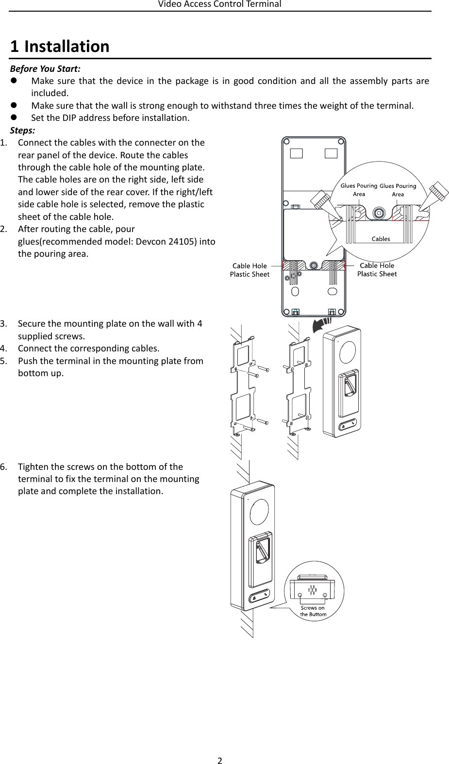 Video Access Control Terminal 2  1 Installation Before You Start:  Make  sure  that  the  device  in  the  package  is  in  good  condition  and  all  the  assembly  parts  are included.  Make sure that the wall is strong enough to withstand three times the weight of the terminal.   Set the DIP address before installation. Steps: 1. Connect the cables with the connecter on the rear panel of the device. Route the cables through the cable hole of the mounting plate. The cable holes are on the right side, left side and lower side of the rear cover. If the right/left side cable hole is selected, remove the plastic sheet of the cable hole. 2. After routing the cable, pour glues(recommended model: Devcon 24105) into the pouring area.  3. Secure the mounting plate on the wall with 4 supplied screws. 4. Connect the corresponding cables. 5. Push the terminal in the mounting plate from bottom up.           6. Tighten the screws on the bottom of the terminal to fix the terminal on the mounting plate and complete the installation.     