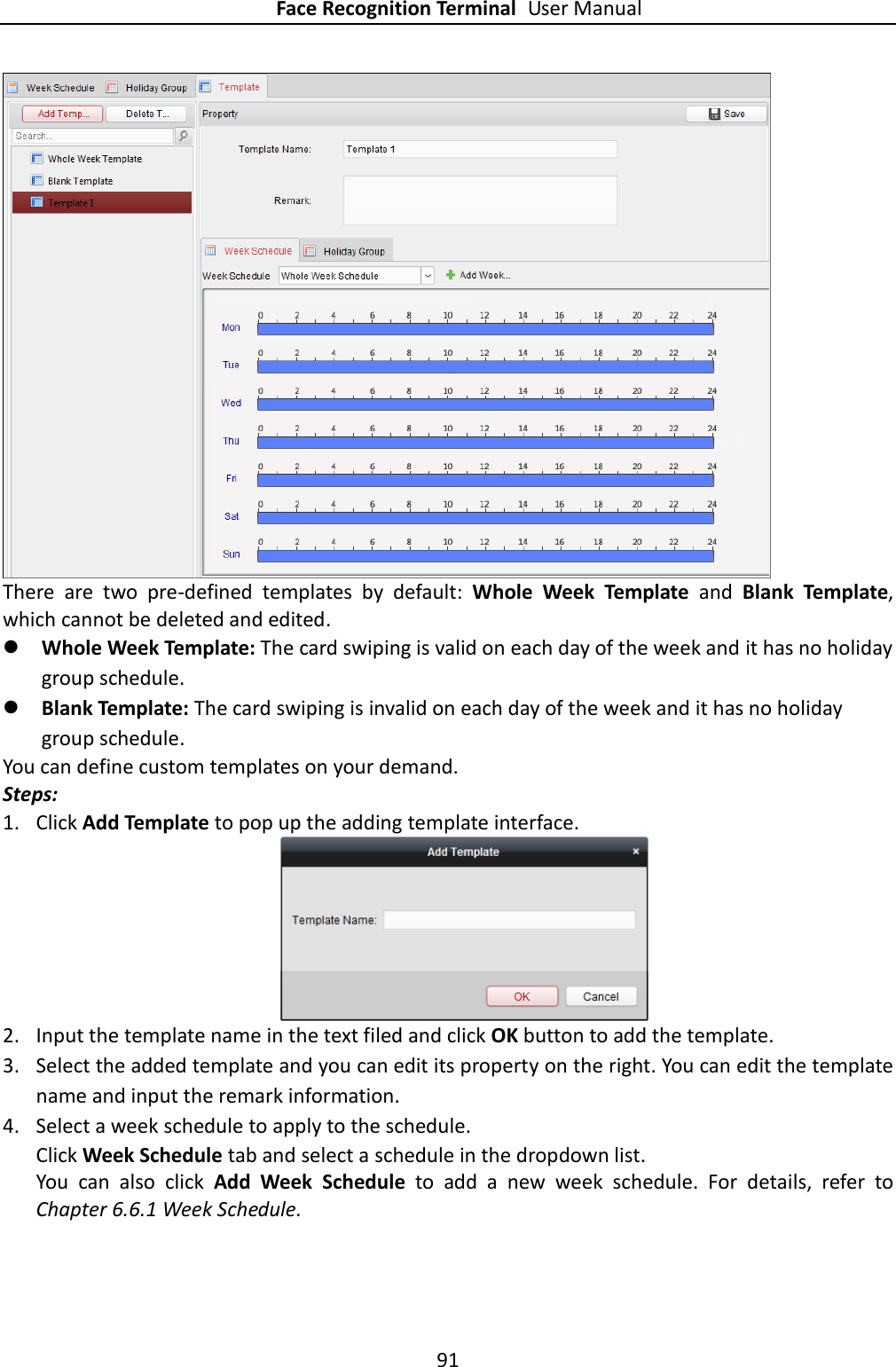 Face Recognition Terminal User Manual 91   There  are  two  pre-defined  templates  by  default:  Whole  Week  Template  and  Blank  Template, which cannot be deleted and edited.    Whole Week Template: The card swiping is valid on each day of the week and it has no holiday group schedule.  Blank Template: The card swiping is invalid on each day of the week and it has no holiday group schedule. You can define custom templates on your demand. Steps: 1. Click Add Template to pop up the adding template interface.  2. Input the template name in the text filed and click OK button to add the template. 3. Select the added template and you can edit its property on the right. You can edit the template name and input the remark information. 4. Select a week schedule to apply to the schedule. Click Week Schedule tab and select a schedule in the dropdown list.   You  can  also  click  Add  Week  Schedule  to  add  a  new  week  schedule.  For  details,  refer  to Chapter 6.6.1 Week Schedule. 