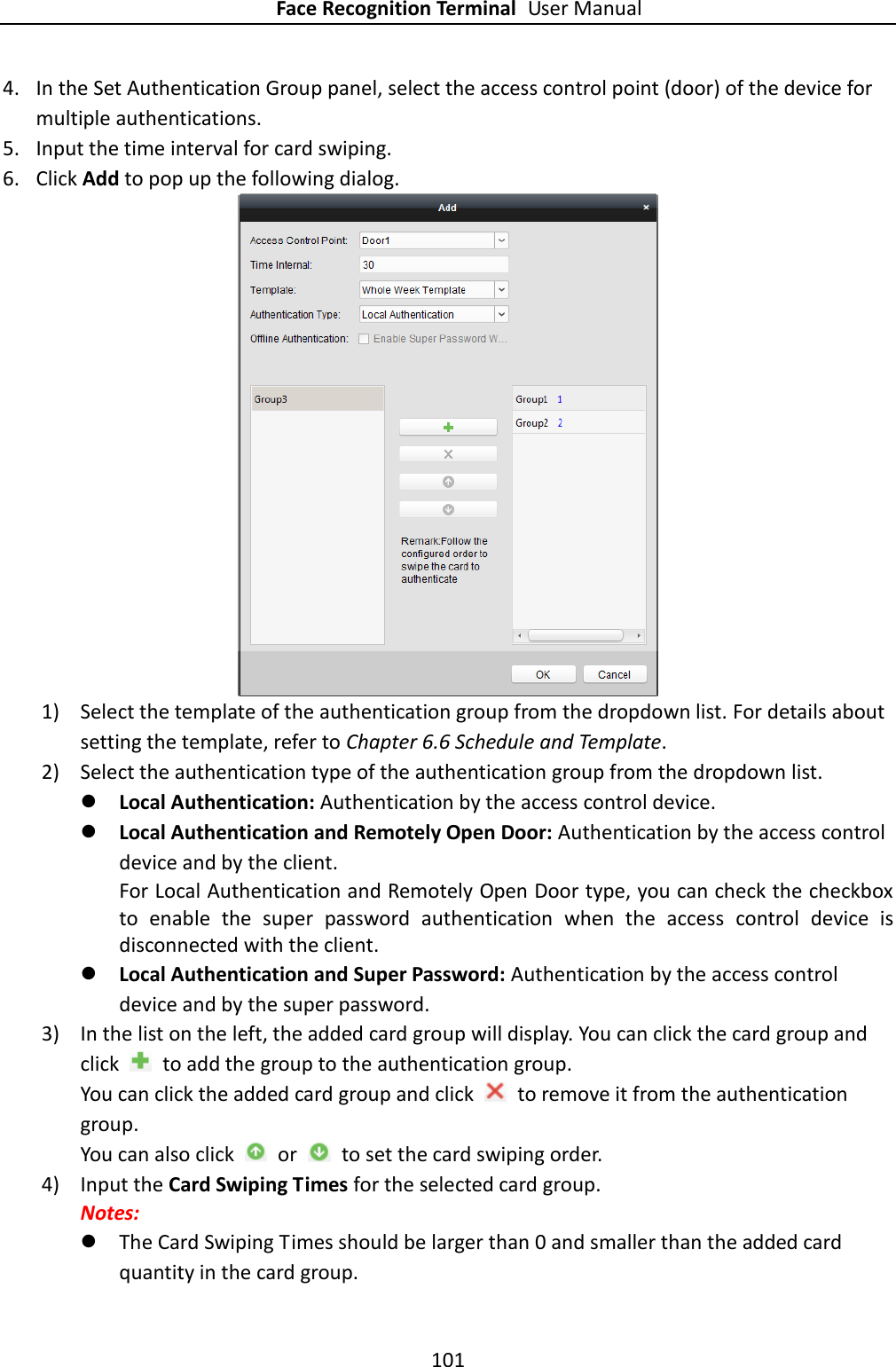 Face Recognition Terminal User Manual 101  4. In the Set Authentication Group panel, select the access control point (door) of the device for multiple authentications. 5. Input the time interval for card swiping. 6. Click Add to pop up the following dialog.  1) Select the template of the authentication group from the dropdown list. For details about setting the template, refer to Chapter 6.6 Schedule and Template. 2) Select the authentication type of the authentication group from the dropdown list.    Local Authentication: Authentication by the access control device.  Local Authentication and Remotely Open Door: Authentication by the access control device and by the client. For Local Authentication and Remotely Open Door type, you can check the checkbox to  enable  the  super  password  authentication  when  the  access  control  device  is disconnected with the client.  Local Authentication and Super Password: Authentication by the access control device and by the super password. 3) In the list on the left, the added card group will display. You can click the card group and click    to add the group to the authentication group. You can click the added card group and click    to remove it from the authentication group. You can also click    or    to set the card swiping order. 4) Input the Card Swiping Times for the selected card group. Notes:    The Card Swiping Times should be larger than 0 and smaller than the added card quantity in the card group.   