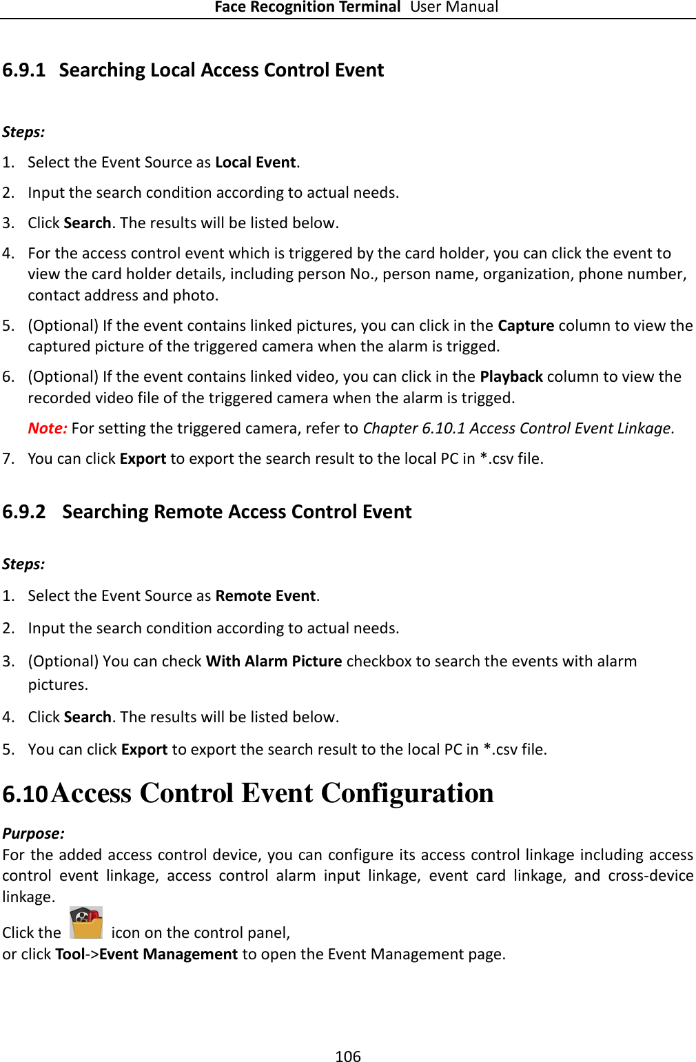 Face Recognition Terminal User Manual 106  6.9.1 Searching Local Access Control Event Steps: 1. Select the Event Source as Local Event. 2. Input the search condition according to actual needs. 3. Click Search. The results will be listed below. 4. For the access control event which is triggered by the card holder, you can click the event to view the card holder details, including person No., person name, organization, phone number, contact address and photo. 5. (Optional) If the event contains linked pictures, you can click in the Capture column to view the captured picture of the triggered camera when the alarm is trigged. 6. (Optional) If the event contains linked video, you can click in the Playback column to view the recorded video file of the triggered camera when the alarm is trigged. Note: For setting the triggered camera, refer to Chapter 6.10.1 Access Control Event Linkage. 7. You can click Export to export the search result to the local PC in *.csv file. 6.9.2 Searching Remote Access Control Event Steps: 1. Select the Event Source as Remote Event. 2. Input the search condition according to actual needs. 3. (Optional) You can check With Alarm Picture checkbox to search the events with alarm pictures. 4. Click Search. The results will be listed below. 5. You can click Export to export the search result to the local PC in *.csv file. 6.10 Access Control Event Configuration Purpose: For the added access control device, you can configure its access control linkage including access control  event  linkage,  access  control  alarm  input  linkage,  event  card  linkage,  and  cross-device linkage. Click the    icon on the control panel, or click Tool-&gt;Event Management to open the Event Management page. 