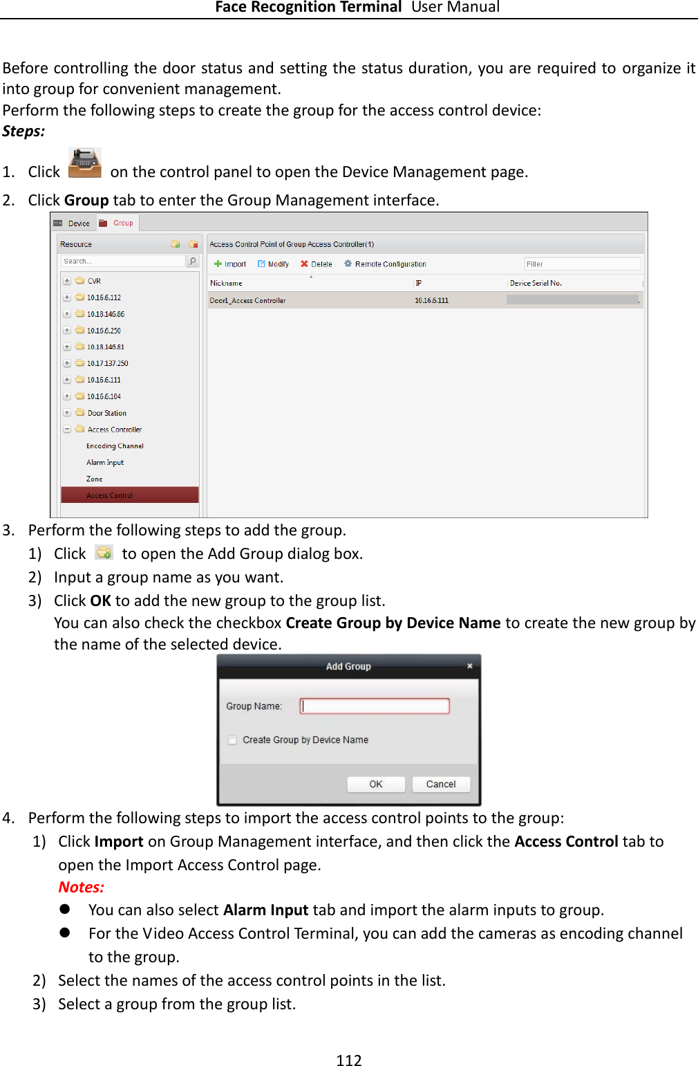 Face Recognition Terminal User Manual 112  Before controlling the door status and setting the status duration, you are required to organize it into group for convenient management.   Perform the following steps to create the group for the access control device: Steps: 1. Click    on the control panel to open the Device Management page. 2. Click Group tab to enter the Group Management interface.  3. Perform the following steps to add the group. 1) Click    to open the Add Group dialog box. 2) Input a group name as you want. 3) Click OK to add the new group to the group list. You can also check the checkbox Create Group by Device Name to create the new group by the name of the selected device.  4. Perform the following steps to import the access control points to the group: 1) Click Import on Group Management interface, and then click the Access Control tab to open the Import Access Control page. Notes:    You can also select Alarm Input tab and import the alarm inputs to group.  For the Video Access Control Terminal, you can add the cameras as encoding channel to the group. 2) Select the names of the access control points in the list. 3) Select a group from the group list. 
