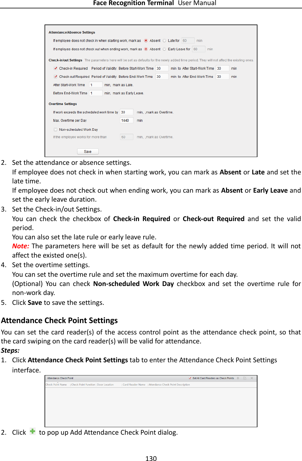 Face Recognition Terminal User Manual 130    2. Set the attendance or absence settings. If employee does not check in when starting work, you can mark as Absent or Late and set the late time. If employee does not check out when ending work, you can mark as Absent or Early Leave and set the early leave duration.  3. Set the Check-in/out Settings. You  can  check  the  checkbox  of  Check-in  Required  or  Check-out  Required  and  set  the  valid period. You can also set the late rule or early leave rule.   Note: The parameters here will be set as default for the newly added time period. It will not affect the existed one(s). 4. Set the overtime settings. You can set the overtime rule and set the maximum overtime for each day. (Optional)  You  can  check  Non-scheduled  Work  Day  checkbox  and  set  the  overtime  rule  for non-work day. 5. Click Save to save the settings. Attendance Check Point Settings You can set the card reader(s) of the access control point as the attendance check point, so that the card swiping on the card reader(s) will be valid for attendance. Steps: 1. Click Attendance Check Point Settings tab to enter the Attendance Check Point Settings interface.  2. Click    to pop up Add Attendance Check Point dialog. 
